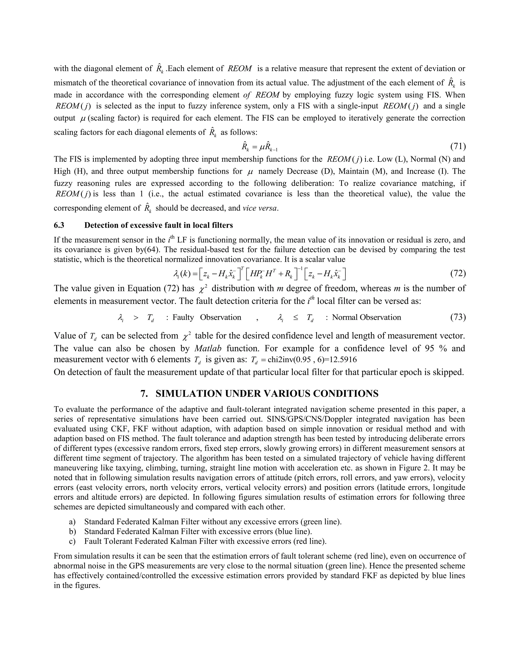 with the diagonal element of ˆ
kR .Each element of REOM is a relative measure that represent the extent of deviation or
mismatch of the theoretical covariance of innovation from its actual value. The adjustment of the each element of ˆ
kR is
made in accordance with the corresponding element of REOM by employing fuzzy logic system using FIS. When
( )REOM j is selected as the input to fuzzy inference system, only a FIS with a single-input ( )REOM j and a single
output  (scaling factor) is required for each element. The FIS can be employed to iteratively generate the correction
scaling factors for each diagonal elements of ˆ
kR as follows:
1
ˆ ˆ
k kR R  (71)
The FIS is implemented by adopting three input membership functions for the ( )REOM j i.e. Low (L), Normal (N) and
High (H), and three output membership functions for  namely Decrease (D), Maintain (M), and Increase (I). The
fuzzy reasoning rules are expressed according to the following deliberation: To realize covariance matching, if
( )REOM j is less than 1 (i.e., the actual estimated covariance is less than the theoretical value), the value the
corresponding element of ˆ
kR should be decreased, and vice versa.
6.3 Detection of excessive fault in local filters
If the measurement sensor in the ith
LF is functioning normally, the mean value of its innovation or residual is zero, and
its covariance is given by(64). The residual-based test for the failure detection can be devised by comparing the test
statistic, which is the theoretical normalized innovation covariance. It is a scalar value
1
ˆ ˆ( )
T T
i k k k k k k k kk z H x HP H R z H x
  
              (72)
The value given in Equation (72) has 2
 distribution with m degree of freedom, whereas m is the number of
elements in measurement vector. The fault detection criteria for the ith
local filter can be versed as:
: Faulty Observation , : Normal Observationi d i dT T   (73)
Value of dT can be selected from 2
 table for the desired confidence level and length of measurement vector.
The value can also be chosen by Matlab function. For example for a confidence level of 95 % and
measurement vector with 6 elements dT is given as: chi2inv(0.95 , 6)=12.5916dT 
On detection of fault the measurement update of that particular local filter for that particular epoch is skipped.
7. SIMULATION UNDER VARIOUS CONDITIONS
To evaluate the performance of the adaptive and fault-tolerant integrated navigation scheme presented in this paper, a
series of representative simulations have been carried out. SINS/GPS/CNS/Doppler integrated navigation has been
evaluated using CKF, FKF without adaption, with adaption based on simple innovation or residual method and with
adaption based on FIS method. The fault tolerance and adaption strength has been tested by introducing deliberate errors
of different types (excessive random errors, fixed step errors, slowly growing errors) in different measurement sensors at
different time segment of trajectory. The algorithm has been tested on a simulated trajectory of vehicle having different
maneuvering like taxying, climbing, turning, straight line motion with acceleration etc. as shown in Figure 2. It may be
noted that in following simulation results navigation errors of attitude (pitch errors, roll errors, and yaw errors), velocity
errors (east velocity errors, north velocity errors, vertical velocity errors) and position errors (latitude errors, longitude
errors and altitude errors) are depicted. In following figures simulation results of estimation errors for following three
schemes are depicted simultaneously and compared with each other.
a) Standard Federated Kalman Filter without any excessive errors (green line).
b) Standard Federated Kalman Filter with excessive errors (blue line).
c) Fault Tolerant Federated Kalman Filter with excessive errors (red line).
From simulation results it can be seen that the estimation errors of fault tolerant scheme (red line), even on occurrence of
abnormal noise in the GPS measurements are very close to the normal situation (green line). Hence the presented scheme
has effectively contained/controlled the excessive estimation errors provided by standard FKF as depicted by blue lines
in the figures.
 