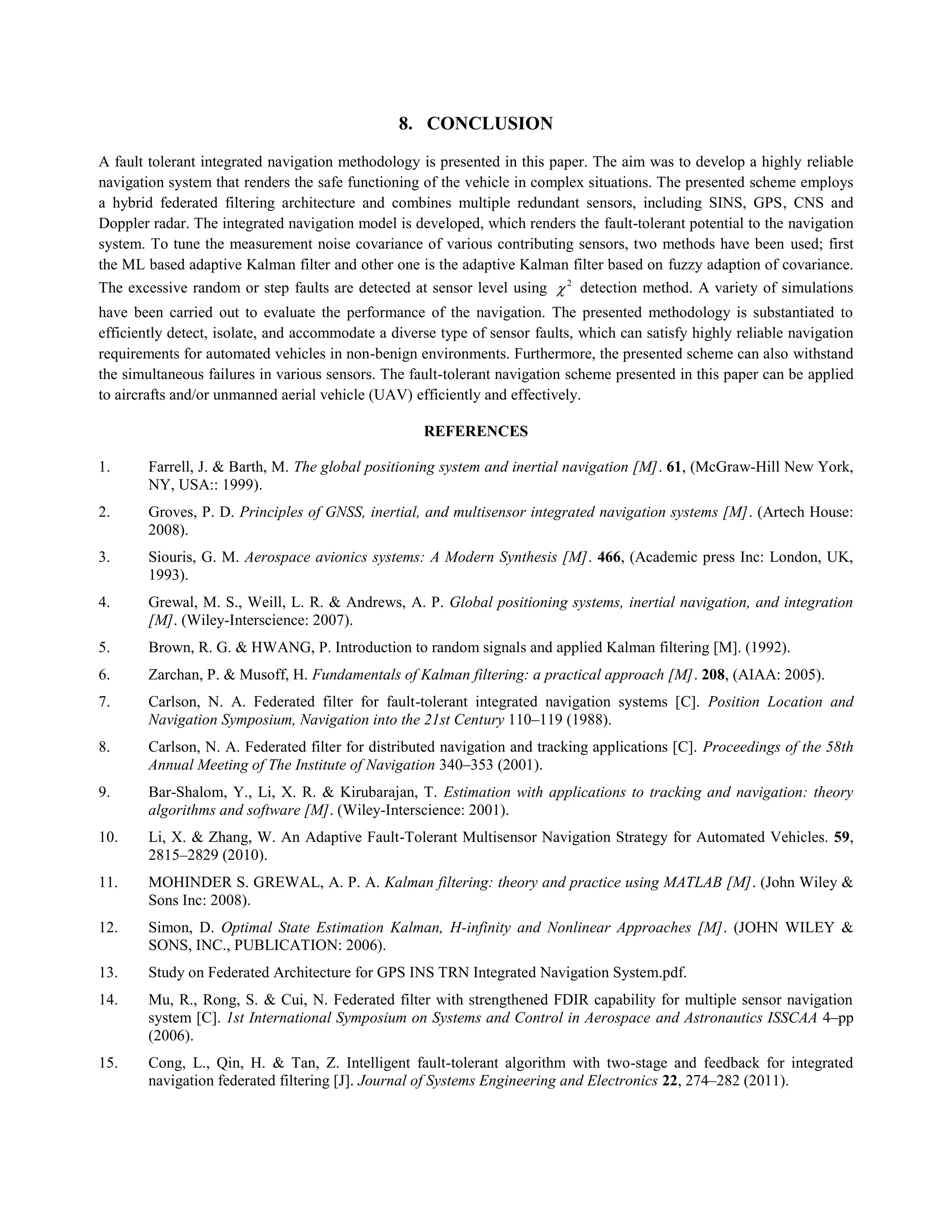 8. CONCLUSION
A fault tolerant integrated navigation methodology is presented in this paper. The aim was to develop a highly reliable
navigation system that renders the safe functioning of the vehicle in complex situations. The presented scheme employs
a hybrid federated filtering architecture and combines multiple redundant sensors, including SINS, GPS, CNS and
Doppler radar. The integrated navigation model is developed, which renders the fault-tolerant potential to the navigation
system. To tune the measurement noise covariance of various contributing sensors, two methods have been used; first
the ML based adaptive Kalman filter and other one is the adaptive Kalman filter based on fuzzy adaption of covariance.
The excessive random or step faults are detected at sensor level using 2
 detection method. A variety of simulations
have been carried out to evaluate the performance of the navigation. The presented methodology is substantiated to
efficiently detect, isolate, and accommodate a diverse type of sensor faults, which can satisfy highly reliable navigation
requirements for automated vehicles in non-benign environments. Furthermore, the presented scheme can also withstand
the simultaneous failures in various sensors. The fault-tolerant navigation scheme presented in this paper can be applied
to aircrafts and/or unmanned aerial vehicle (UAV) efficiently and effectively.
REFERENCES
1. Farrell, J. & Barth, M. The global positioning system and inertial navigation [M]. 61, (McGraw-Hill New York,
NY, USA:: 1999).
2. Groves, P. D. Principles of GNSS, inertial, and multisensor integrated navigation systems [M]. (Artech House:
2008).
3. Siouris, G. M. Aerospace avionics systems: A Modern Synthesis [M]. 466, (Academic press Inc: London, UK,
1993).
4. Grewal, M. S., Weill, L. R. & Andrews, A. P. Global positioning systems, inertial navigation, and integration
[M]. (Wiley-Interscience: 2007).
5. Brown, R. G. & HWANG, P. Introduction to random signals and applied Kalman filtering [M]. (1992).
6. Zarchan, P. & Musoff, H. Fundamentals of Kalman filtering: a practical approach [M]. 208, (AIAA: 2005).
7. Carlson, N. A. Federated filter for fault-tolerant integrated navigation systems [C]. Position Location and
Navigation Symposium, Navigation into the 21st Century 110–119 (1988).
8. Carlson, N. A. Federated filter for distributed navigation and tracking applications [C]. Proceedings of the 58th
Annual Meeting of The Institute of Navigation 340–353 (2001).
9. Bar-Shalom, Y., Li, X. R. & Kirubarajan, T. Estimation with applications to tracking and navigation: theory
algorithms and software [M]. (Wiley-Interscience: 2001).
10. Li, X. & Zhang, W. An Adaptive Fault-Tolerant Multisensor Navigation Strategy for Automated Vehicles. 59,
2815–2829 (2010).
11. MOHINDER S. GREWAL, A. P. A. Kalman filtering: theory and practice using MATLAB [M]. (John Wiley &
Sons Inc: 2008).
12. Simon, D. Optimal State Estimation Kalman, H-infinity and Nonlinear Approaches [M]. (JOHN WILEY &
SONS, INC., PUBLICATION: 2006).
13. Study on Federated Architecture for GPS INS TRN Integrated Navigation System.pdf.
14. Mu, R., Rong, S. & Cui, N. Federated filter with strengthened FDIR capability for multiple sensor navigation
system [C]. 1st International Symposium on Systems and Control in Aerospace and Astronautics ISSCAA 4–pp
(2006).
15. Cong, L., Qin, H. & Tan, Z. Intelligent fault-tolerant algorithm with two-stage and feedback for integrated
navigation federated filtering [J]. Journal of Systems Engineering and Electronics 22, 274–282 (2011).
 