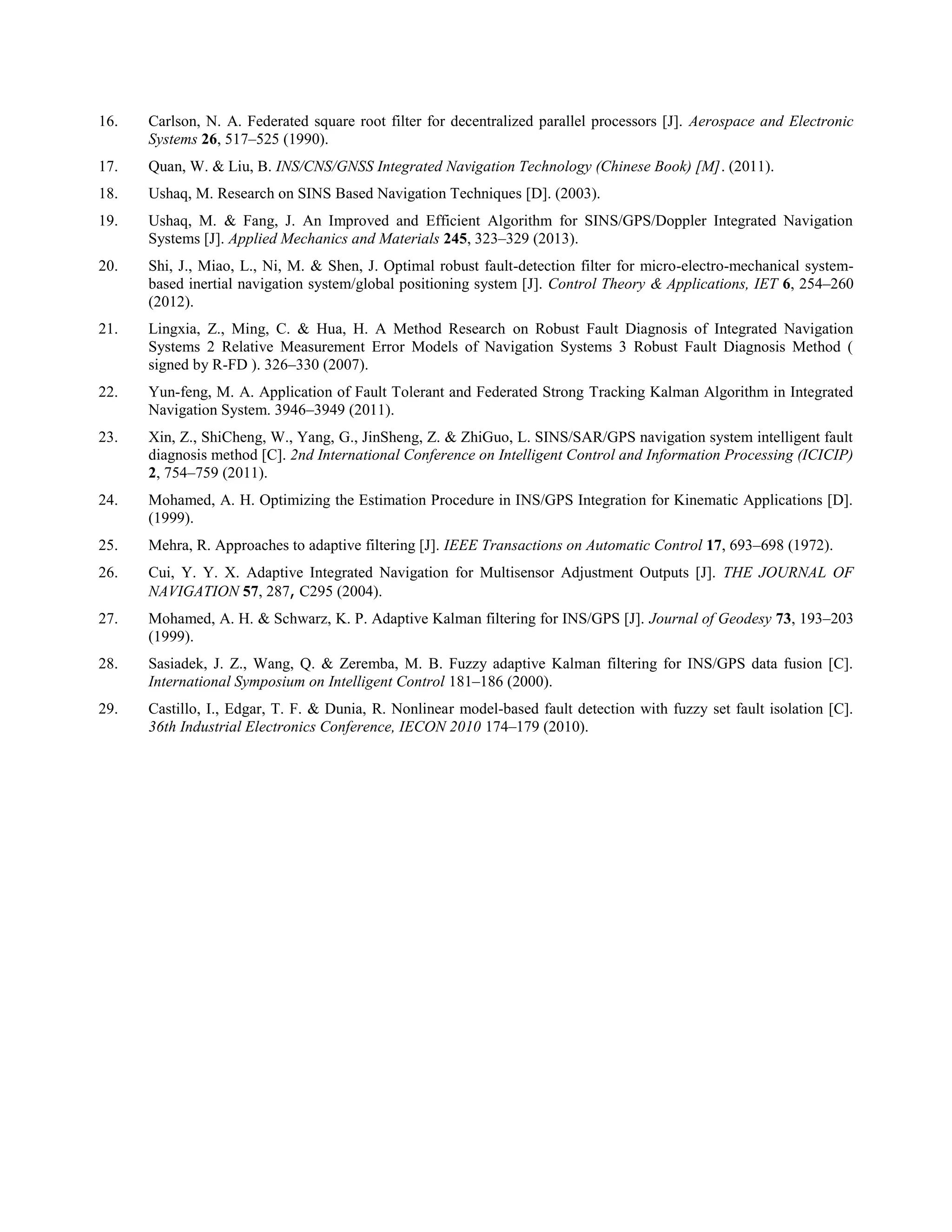 16. Carlson, N. A. Federated square root filter for decentralized parallel processors [J]. Aerospace and Electronic
Systems 26, 517–525 (1990).
17. Quan, W. & Liu, B. INS/CNS/GNSS Integrated Navigation Technology (Chinese Book) [M]. (2011).
18. Ushaq, M. Research on SINS Based Navigation Techniques [D]. (2003).
19. Ushaq, M. & Fang, J. An Improved and Efficient Algorithm for SINS/GPS/Doppler Integrated Navigation
Systems [J]. Applied Mechanics and Materials 245, 323–329 (2013).
20. Shi, J., Miao, L., Ni, M. & Shen, J. Optimal robust fault-detection filter for micro-electro-mechanical system-
based inertial navigation system/global positioning system [J]. Control Theory & Applications, IET 6, 254–260
(2012).
21. Lingxia, Z., Ming, C. & Hua, H. A Method Research on Robust Fault Diagnosis of Integrated Navigation
Systems 2 Relative Measurement Error Models of Navigation Systems 3 Robust Fault Diagnosis Method (
signed by R-FD ). 326–330 (2007).
22. Yun-feng, M. A. Application of Fault Tolerant and Federated Strong Tracking Kalman Algorithm in Integrated
Navigation System. 3946–3949 (2011).
23. Xin, Z., ShiCheng, W., Yang, G., JinSheng, Z. & ZhiGuo, L. SINS/SAR/GPS navigation system intelligent fault
diagnosis method [C]. 2nd International Conference on Intelligent Control and Information Processing (ICICIP)
2, 754–759 (2011).
24. Mohamed, A. H. Optimizing the Estimation Procedure in INS/GPS Integration for Kinematic Applications [D].
(1999).
25. Mehra, R. Approaches to adaptive filtering [J]. IEEE Transactions on Automatic Control 17, 693–698 (1972).
26. Cui, Y. Y. X. Adaptive Integrated Navigation for Multisensor Adjustment Outputs [J]. THE JOURNAL OF
NAVIGATION 57, 287, C295 (2004).
27. Mohamed, A. H. & Schwarz, K. P. Adaptive Kalman filtering for INS/GPS [J]. Journal of Geodesy 73, 193–203
(1999).
28. Sasiadek, J. Z., Wang, Q. & Zeremba, M. B. Fuzzy adaptive Kalman filtering for INS/GPS data fusion [C].
International Symposium on Intelligent Control 181–186 (2000).
29. Castillo, I., Edgar, T. F. & Dunia, R. Nonlinear model-based fault detection with fuzzy set fault isolation [C].
36th Industrial Electronics Conference, IECON 2010 174–179 (2010).
 