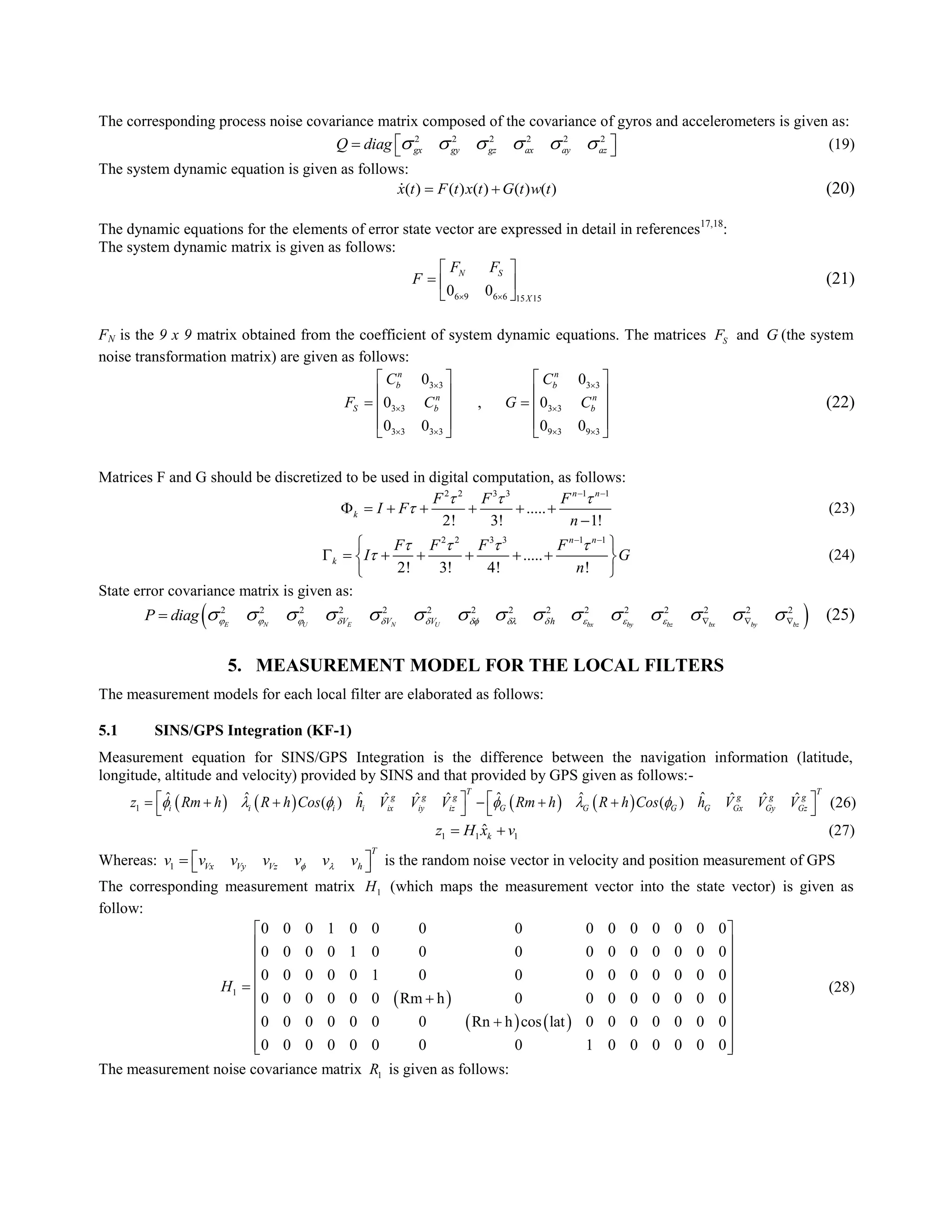The corresponding process noise covariance matrix composed of the covariance of gyros and accelerometers is given as:
2 2 2 2 2 2
gx gy gz ax ay azQ diag          (19)
The system dynamic equation is given as follows:
( ) ( ) ( ) ( ) ( )x t F t x t G t w t  (20)
The dynamic equations for the elements of error state vector are expressed in detail in references17,18
:
The system dynamic matrix is given as follows:
6 9 6 6 15 15
0 0
N S
X
F F
F
 
 
  
 
(21)
FN is the 9 x 9 matrix obtained from the coefficient of system dynamic equations. The matrices SF and G (the system
noise transformation matrix) are given as follows:
3 3 3 3
3 3 3 3
3 3 3 3 9 3 9 3
0 0
0 , 0
0 0 0 0
n n
b b
n n
S b b
C C
F C G C
 
 
   
   
   
    
   
   
(22)
Matrices F and G should be discretized to be used in digital computation, as follows:
2 2 3 3 1 1
.....
2! 3! 1!
n n
k
F F F
I F
n
  

 
      

(23)
2 2 3 3 1 1
.....
2! 3! 4! !
n n
k
F F F F
I G
n
   

 
 
       
 
(24)
State error covariance matrix is given as:
 2 2 2 2 2 2 2 2 2 2 2 2 2 2 2
E N U E N U bx by bz bx by bzV V V hP diag                             (25)
5. MEASUREMENT MODEL FOR THE LOCAL FILTERS
The measurement models for each local filter are elaborated as follows:
5.1 SINS/GPS Integration (KF-1)
Measurement equation for SINS/GPS Integration is the difference between the navigation information (latitude,
longitude, altitude and velocity) provided by SINS and that provided by GPS given as follows:-
       1
ˆ ˆˆ ˆ ˆ ˆˆ ˆ ˆ ˆ ˆ ˆ( ) ( )
T T
g g g g g g
i i i i ix iy iz G G G G Gx Gy Gzz Rm h R h Cos h V V V Rm h R h Cos h V V V                 (26)
1 1 1
ˆkz H x v  (27)
Whereas: 1
T
Vx Vy Vz hv v v v v v v     is the random noise vector in velocity and position measurement of GPS
The corresponding measurement matrix 1H (which maps the measurement vector into the state vector) is given as
follow:
 
   
1
0 0 0 1 0 0 0 0 0 0 0 0 0 0 0
0 0 0 0 1 0 0 0 0 0 0 0 0 0 0
0 0 0 0 0 1 0 0 0 0 0 0 0 0 0
0 0 0 0 0 0 Rm h 0 0 0 0 0 0 0 0
0 0 0 0 0 0 0 Rn h cos lat 0 0 0 0 0 0 0
0 0 0 0 0 0 0 0 1 0 0 0 0 0 0
H
 
 
 
 
  
 
 
 
  
(28)
The measurement noise covariance matrix 1R is given as follows:
 