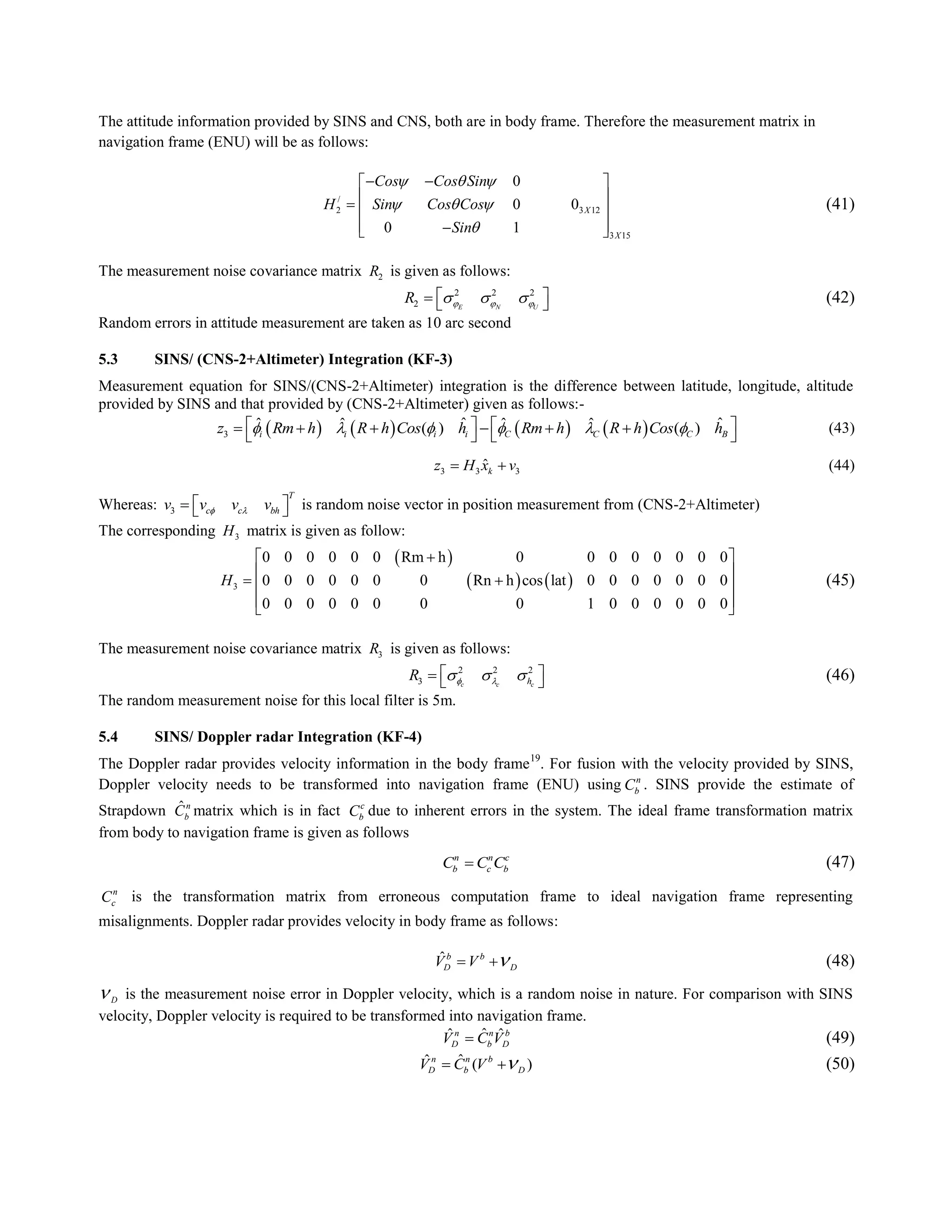 The attitude information provided by SINS and CNS, both are in body frame. Therefore the measurement matrix in
navigation frame (ENU) will be as follows:
/
2 3 12
3 15
0
0 0
0 1
X
X
Cos Cos Sin
H Sin Cos Cos
Sin
  
  

  
   
  
(41)
The measurement noise covariance matrix 2R is given as follows:
2 2 2
2 E N U
R         (42)
Random errors in attitude measurement are taken as 10 arc second
5.3 SINS/ (CNS-2+Altimeter) Integration (KF-3)
Measurement equation for SINS/(CNS-2+Altimeter) integration is the difference between latitude, longitude, altitude
provided by SINS and that provided by (CNS-2+Altimeter) given as follows:-
       3
ˆ ˆˆ ˆ ˆ ˆ( ) ( )i i i i C C C Bz Rm h R h Cos h Rm h R h Cos h             
   
(43)
3 3 3
ˆkz H x v  (44)
Whereas: 3
T
c c bhv v v v     is random noise vector in position measurement from (CNS-2+Altimeter)
The corresponding 3H matrix is given as follow:
 
   3
0 0 0 0 0 0 Rm h 0 0 0 0 0 0 0 0
0 0 0 0 0 0 0 Rn h cos lat 0 0 0 0 0 0 0
0 0 0 0 0 0 0 0 1 0 0 0 0 0 0
H
 
 
  
  
(45)
The measurement noise covariance matrix 3R is given as follows:
2 2 2
3 c c chR        (46)
The random measurement noise for this local filter is 5m.
5.4 SINS/ Doppler radar Integration (KF-4)
The Doppler radar provides velocity information in the body frame19
. For fusion with the velocity provided by SINS,
Doppler velocity needs to be transformed into navigation frame (ENU) using n
bC . SINS provide the estimate of
Strapdown ˆn
bC matrix which is in fact c
bC due to inherent errors in the system. The ideal frame transformation matrix
from body to navigation frame is given as follows
n n c
b c bC C C (47)
n
cC is the transformation matrix from erroneous computation frame to ideal navigation frame representing
misalignments. Doppler radar provides velocity in body frame as follows:
ˆb b
D DV V   (48)
D is the measurement noise error in Doppler velocity, which is a random noise in nature. For comparison with SINS
velocity, Doppler velocity is required to be transformed into navigation frame.
ˆˆ ˆn n b
D b DV C V (49)
ˆˆ ( )n n b
D b DV C V   (50)
 