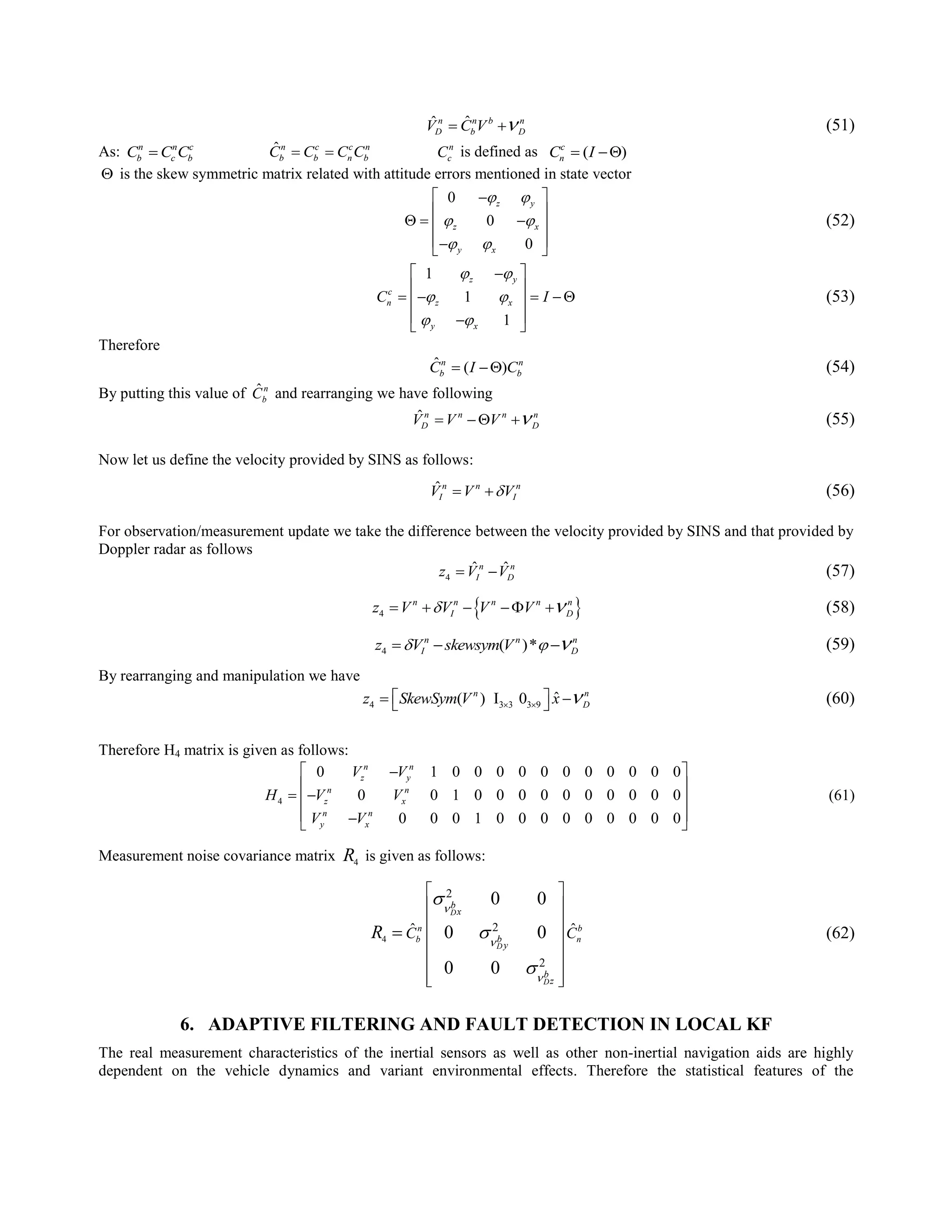 ˆˆn n b n
D b DV C V   (51)
As: n n c
b c bC C C ˆn c c n
b b n bC C C C  n
cC is defined as ( )c
nC I 
 is the skew symmetric matrix related with attitude errors mentioned in state vector
0
0
0
z y
z x
y x
 
 
 
 
 
   
  
(52)
1
1
1
z y
c
n z x
y x
C I
 
 
 
 
 
     
  
(53)
Therefore
ˆ ( )n n
b bC I C  (54)
By putting this value of ˆn
bC and rearranging we have following
ˆn n n n
D DV V V    (55)
Now let us define the velocity provided by SINS as follows:
ˆn n n
I IV V V  (56)
For observation/measurement update we take the difference between the velocity provided by SINS and that provided by
Doppler radar as follows
4
ˆ ˆn n
I Dz V V  (57)
 4
n n n n n
I Dz V V V V      (58)
4 ( )*n n n
I Dz V skewsym V     (59)
By rearranging and manipulation we have
4 3 3 3 9
ˆ( ) I 0n n
Dz SkewSym V x  
    (60)
Therefore H4 matrix is given as follows:
4
0 1 0 0 0 0 0 0 0 0 0 0 0
0 0 1 0 0 0 0 0 0 0 0 0 0
0 0 0 1 0 0 0 0 0 0 0 0 0
n n
z y
n n
z x
n n
y x
V V
H V V
V V
 
 
  
  
(61)
Measurement noise covariance matrix 4R is given as follows:
4
2
2
2
ˆ ˆ
0 0
0 0
0 0
D
D
D
n b
b n
b
x
b
y
b
z
C CR






 
 
 
 
 
 
  
 (62)
6. ADAPTIVE FILTERING AND FAULT DETECTION IN LOCAL KF
The real measurement characteristics of the inertial sensors as well as other non-inertial navigation aids are highly
dependent on the vehicle dynamics and variant environmental effects. Therefore the statistical features of the
 
