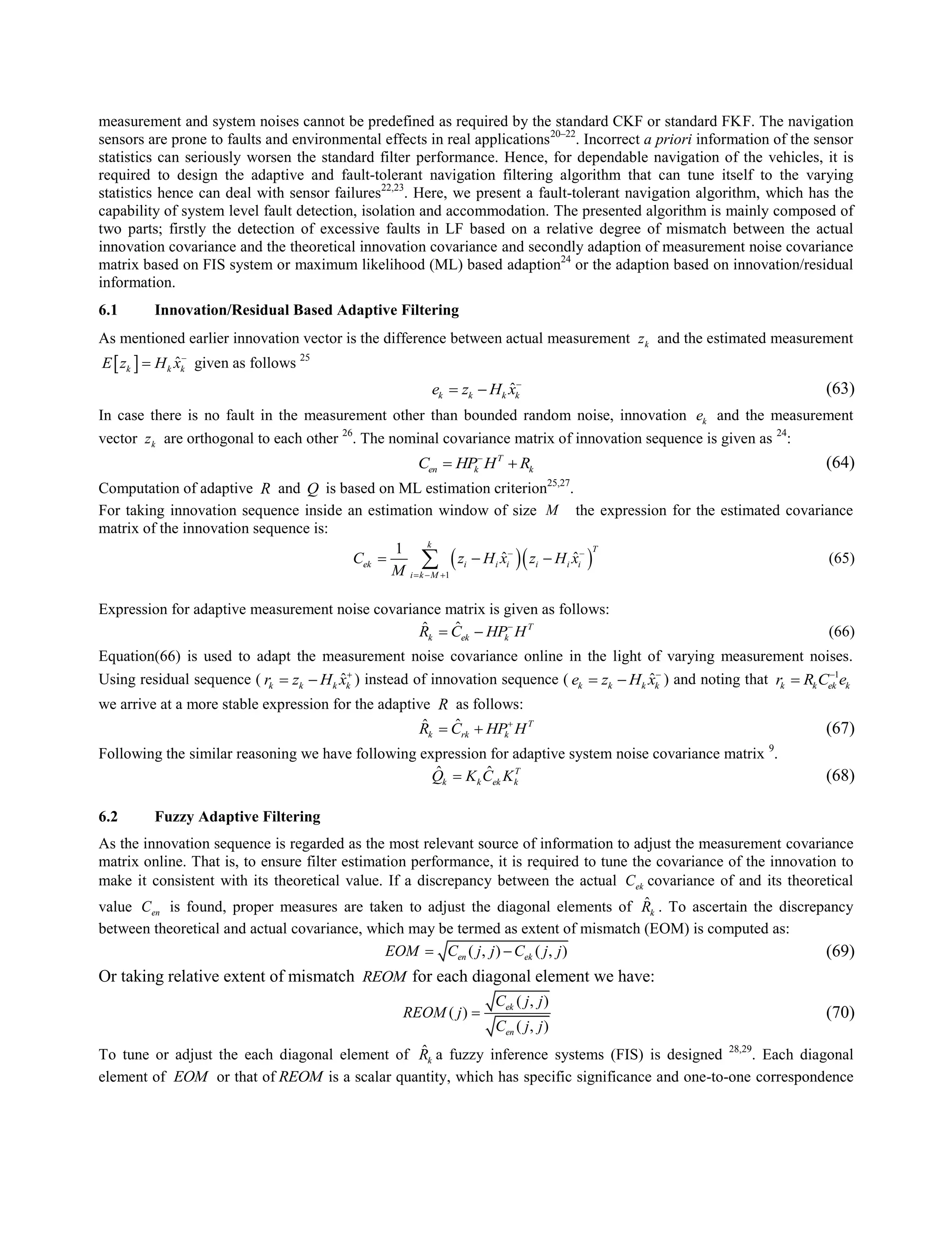 measurement and system noises cannot be predefined as required by the standard CKF or standard FKF. The navigation
sensors are prone to faults and environmental effects in real applications20–22
. Incorrect a priori information of the sensor
statistics can seriously worsen the standard filter performance. Hence, for dependable navigation of the vehicles, it is
required to design the adaptive and fault-tolerant navigation filtering algorithm that can tune itself to the varying
statistics hence can deal with sensor failures22,23
. Here, we present a fault-tolerant navigation algorithm, which has the
capability of system level fault detection, isolation and accommodation. The presented algorithm is mainly composed of
two parts; firstly the detection of excessive faults in LF based on a relative degree of mismatch between the actual
innovation covariance and the theoretical innovation covariance and secondly adaption of measurement noise covariance
matrix based on FIS system or maximum likelihood (ML) based adaption24
or the adaption based on innovation/residual
information.
6.1 Innovation/Residual Based Adaptive Filtering
As mentioned earlier innovation vector is the difference between actual measurement kz and the estimated measurement
  ˆk k kE z H x
 given as follows 25
ˆk k k ke z H x
  (63)
In case there is no fault in the measurement other than bounded random noise, innovation ke and the measurement
vector kz are orthogonal to each other 26
. The nominal covariance matrix of innovation sequence is given as 24
:
T
en k kC HP H R
  (64)
Computation of adaptive R and Q is based on ML estimation criterion25,27
.
For taking innovation sequence inside an estimation window of size M the expression for the estimated covariance
matrix of the innovation sequence is:
  
1
1
ˆ ˆ
k T
ek i i i i i i
i k M
C z H x z H x
M
 
  
   (65)
Expression for adaptive measurement noise covariance matrix is given as follows:
ˆˆ T
k ek kR C HP H
  (66)
Equation(66) is used to adapt the measurement noise covariance online in the light of varying measurement noises.
Using residual sequence ( ˆk k k kr z H x
  ) instead of innovation sequence ( ˆk k k ke z H x
  ) and noting that 1
k k ek kr R C e

we arrive at a more stable expression for the adaptive R as follows:
ˆˆ T
k rk kR C HP H
  (67)
Following the similar reasoning we have following expression for adaptive system noise covariance matrix 9
.
ˆ ˆ T
k k ek kQ K C K (68)
6.2 Fuzzy Adaptive Filtering
As the innovation sequence is regarded as the most relevant source of information to adjust the measurement covariance
matrix online. That is, to ensure filter estimation performance, it is required to tune the covariance of the innovation to
make it consistent with its theoretical value. If a discrepancy between the actual ekC covariance of and its theoretical
value enC is found, proper measures are taken to adjust the diagonal elements of ˆ
kR . To ascertain the discrepancy
between theoretical and actual covariance, which may be termed as extent of mismatch (EOM) is computed as:
( , ) ( , )en ekEOM C j j C j j  (69)
Or taking relative extent of mismatch REOM for each diagonal element we have:
( , )
( )
( , )
ek
en
C j j
REOM j
C j j
 (70)
To tune or adjust the each diagonal element of ˆ
kR a fuzzy inference systems (FIS) is designed 28,29
. Each diagonal
element of EOM or that of REOM is a scalar quantity, which has specific significance and one-to-one correspondence
 