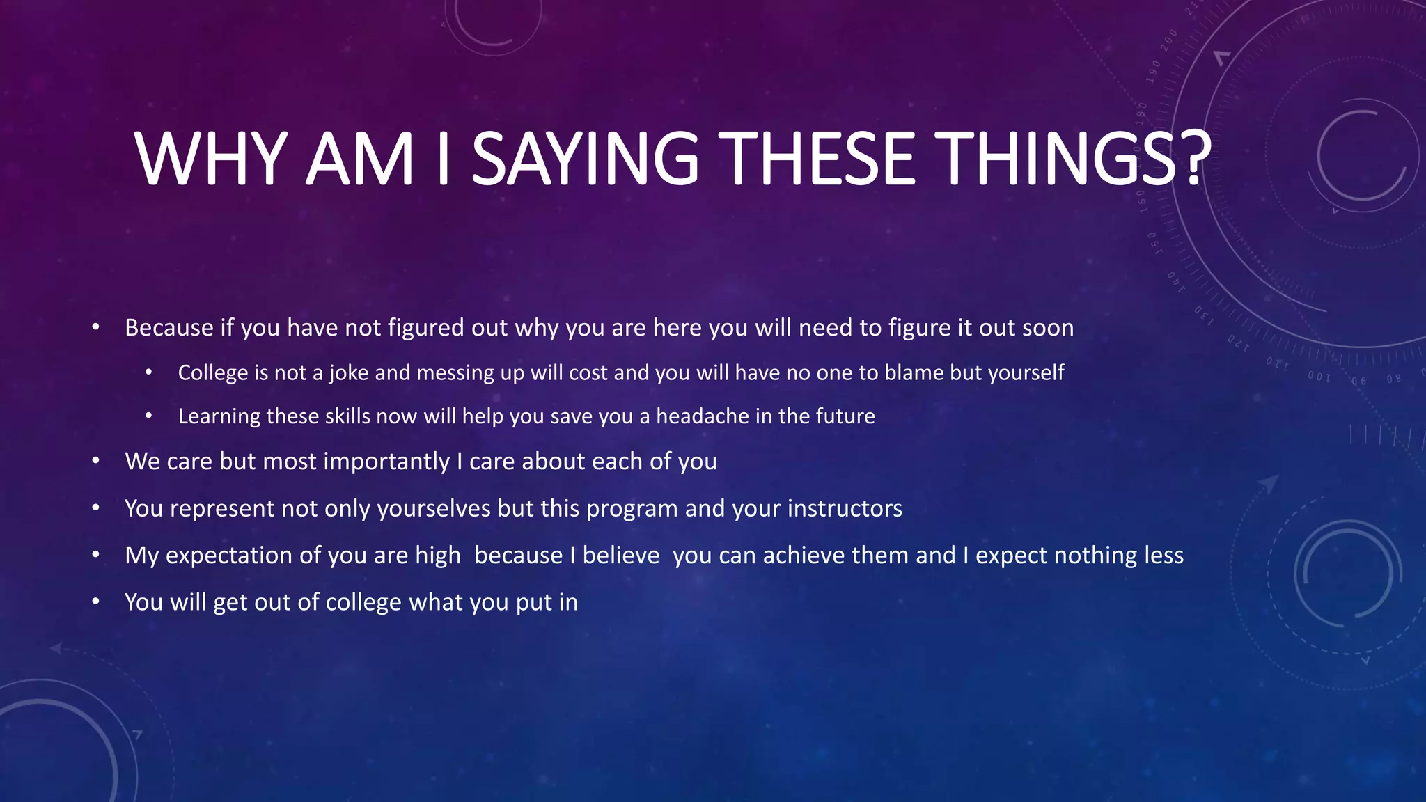 WHY AM I SAYING THESE THINGS?
• Because if you have not figured out why you are here you will need to figure it out soon
• College is not a joke and messing up will cost and you will have no one to blame but yourself
• Learning these skills now will help you save you a headache in the future
• We care but most importantly I care about each of you
• You represent not only yourselves but this program and your instructors
• My expectation of you are high because I believe you can achieve them and I expect nothing less
• You will get out of college what you put in
 
