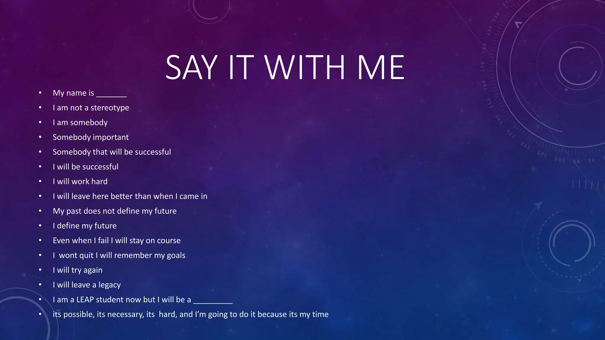 SAY IT WITH ME• My name is _______
• I am not a stereotype
• I am somebody
• Somebody important
• Somebody that will be successful
• I will be successful
• I will work hard
• I will leave here better than when I came in
• My past does not define my future
• I define my future
• Even when I fail I will stay on course
• I wont quit I will remember my goals
• I will try again
• I will leave a legacy
• I am a LEAP student now but I will be a _________
• its possible, its necessary, its hard, and I’m going to do it because its my time
 