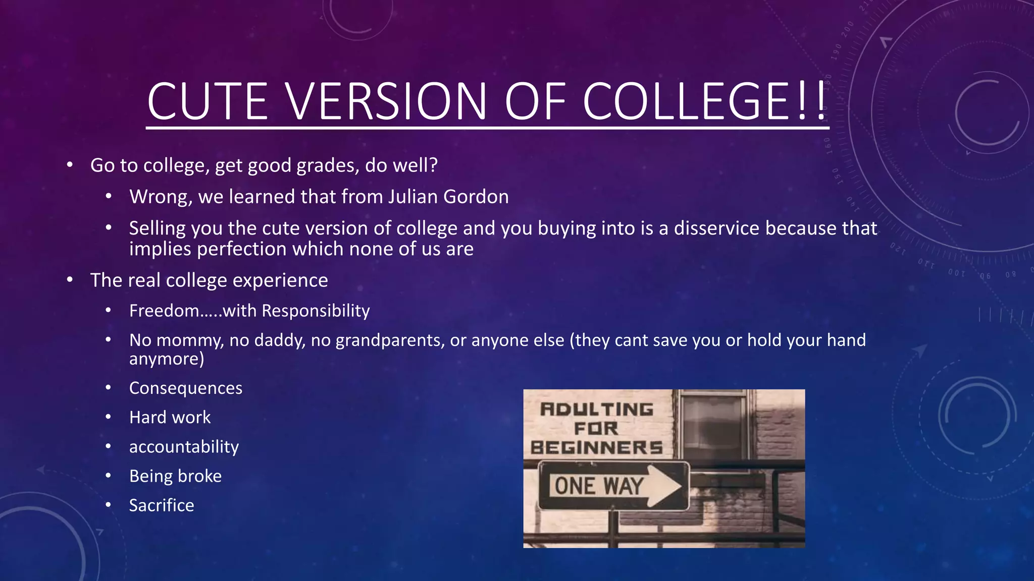 CUTE VERSION OF COLLEGE!!
• Go to college, get good grades, do well?
• Wrong, we learned that from Julian Gordon
• Selling you the cute version of college and you buying into is a disservice because that
implies perfection which none of us are
• The real college experience
• Freedom…..with Responsibility
• No mommy, no daddy, no grandparents, or anyone else (they cant save you or hold your hand
anymore)
• Consequences
• Hard work
• accountability
• Being broke
• Sacrifice
 