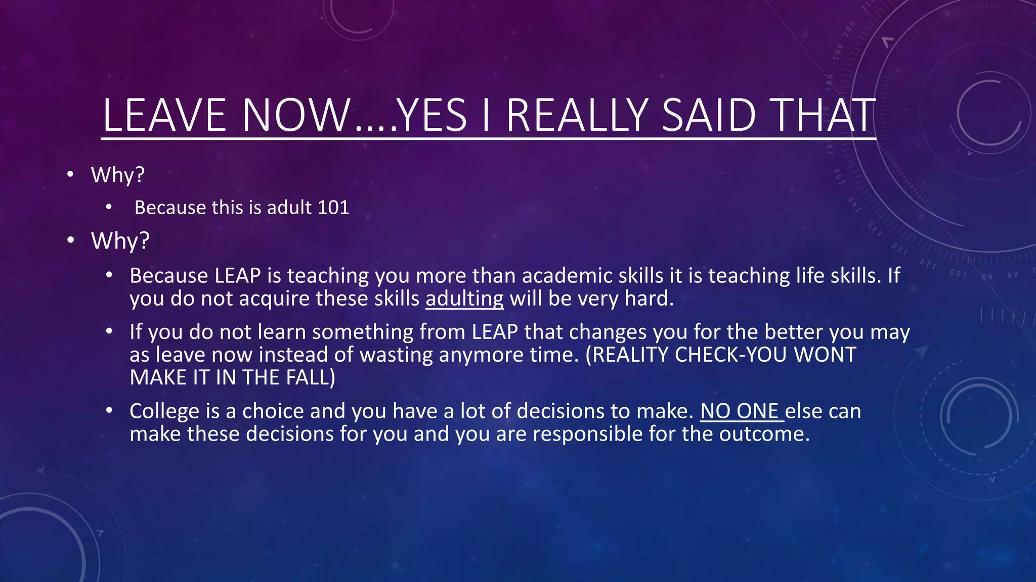 LEAVE NOW….YES I REALLY SAID THAT
• Why?
• Because this is adult 101
• Why?
• Because LEAP is teaching you more than academic skills it is teaching life skills. If
you do not acquire these skills adulting will be very hard.
• If you do not learn something from LEAP that changes you for the better you may
as leave now instead of wasting anymore time. (REALITY CHECK-YOU WONT
MAKE IT IN THE FALL)
• College is a choice and you have a lot of decisions to make. NO ONE else can
make these decisions for you and you are responsible for the outcome.
 