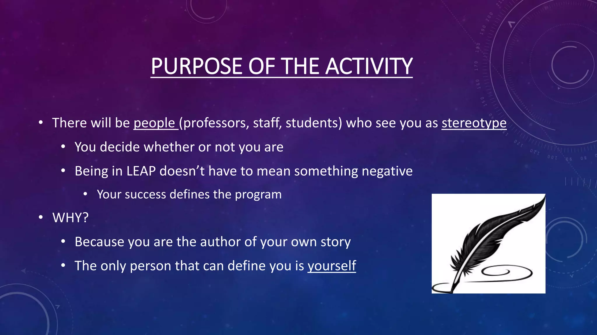 PURPOSE OF THE ACTIVITY
• There will be people (professors, staff, students) who see you as stereotype
• You decide whether or not you are
• Being in LEAP doesn’t have to mean something negative
• Your success defines the program
• WHY?
• Because you are the author of your own story
• The only person that can define you is yourself
 