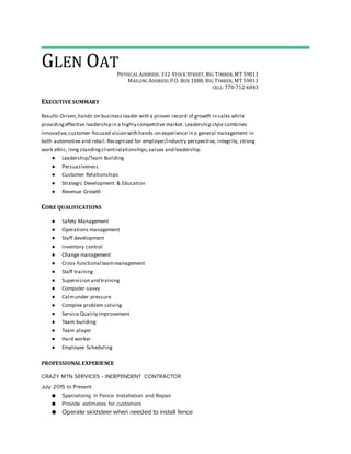 GLEN OAT
PHYSICAL ADDRESS: 312 STOCK STREET, BIG TIMBER,MT 59011
MAILING ADDRESS:P.O. BOX 1088, BIG TIMBER, MT 59011
CELL:770-712-6843
EXECUTIVE SUMMARY
Results-Driven,hands-on business leader with a proven record of growth in sales while
providingeffective leadership in a highly competitive market. Leadership style combines
innovative,customer-focused vision with hands-on experience in a general management in
both automotive and retail.Recognized for employer/industry perspective, integrity, strong
work ethic, long standingclientrelationships,values and leadership.
● Leadership/Team Building
● Persuasiveness
● Customer Relationships
● Strategic Development & Education
● Revenue Growth
CORE QUALIFICATIONS
● Safety Management
● Operations management
● Staff development
● Inventory control
● Change management
● Cross-functional teammanagement
● Staff training
● Supervision and training
● Computer-savvy
● Calmunder pressure
● Complex problem solving
● Service Quality Improvement
● Team building
● Team player
● Hard worker
● Employee Scheduling
PROFESSIONALEXPERIENCE
CRAZY MTN SERVICES - INDEPENDENT CONTRACTOR
July 2015 to Present
● Specializing in Fence Installation and Repair
● Provide estimates for customers
● Operate skidsteer when needed to install fence
 