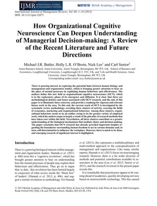 International Journal of Management Reviews, Vol. 00, 1–18 (2015)
DOI: 10.1111/ijmr.12071
How Organizational Cognitive
Neuroscience Can Deepen Understanding
of Managerial Decision-making: A Review
of the Recent Literature and Future
Directions
Michael J.R. Butler, Holly L.R. O’Broin, Nick Lee1
and Carl Senior2
Aston Business School, Aston University, Aston Triangle, Birmingham, B4 7ET, UK, 1
School of Business and
Economics, Loughborough University, Loughborough LE11 3TU, UK, and 2
Life and Health Sciences, Aston
University, Aston Triangle, Birmingham, B4 7ET, UK
Corresponding author email: m.j.r.butler@aston.ac.uk
There is growing interest in exploring the potential links between human biology and
management and organization studies, which is bringing greater attention to bear on
the place of mental processes in explaining human behaviour and effectiveness. The
authors deﬁne this new ﬁeld as organizational cognitive neuroscience (OCN), which
is in the exploratory phase of its emergence and diffusion. It is clear that there are
methodological debates and issues associated with OCN research, and the aim of this
paper is to illuminate these concerns, and provide a roadmap for rigorous and relevant
future work in the area. To this end, the current reach of OCN is investigated by the
systematic review methodology, revealing three clusters of activity, covering the ﬁelds
of economics, marketing and organizational behaviour. Among these clusters, organi-
zational behaviour seems to be an outlier, owing to its far greater variety of empirical
work, which the authors argue is largely a result of the plurality of research methods that
have taken root within this ﬁeld. Nevertheless, all three clusters contribute to a greater
understanding of the biological mechanisms that mediate choice and decision-making.
The paper concludes that OCN research has already provided important insights re-
garding the boundaries surrounding human freedom to act in various domains and, in
turn, self-determination to inﬂuence the workplace. However, there is much to be done,
and emerging research of signiﬁcant interest is highlighted.
Introduction
There is a growing biological interest within manage-
ment and organization studies. Hannah et al. (2013,
p. 406) term this a ‘cognitive revolution’, which has
brought greater attention to bear on understanding
how the mental processes of people may explain their
behaviours and effectiveness. They go on to argue
that, to date, ‘this revolution has been limited largely
to conjecture of what occurs inside the “black box”
of leaders’ (Hannah et al. 2013, p. 406), and sug-
gest a similar revolution in methodology. For Hannah
et al. (2013), this represents a multidisciplinary and
multi-method approach to the conceptualization of
management and organizations. Like many similar
reports, Hannah et al. (2013) focus on neuroimaging
research. However, there is a far wider diversity of
methods and potential contributions available to re-
searchers in the area (Lee et al. 2012; Senior et al.
2011), and the research reviewed in the present paper
reveals this.
It is remarkable that practitioners appear to be run-
ning ahead of academics, quickly developing services
based on neuroscientiﬁc technology. This has caused
C 2015 British Academy of Management and John Wiley & Sons Ltd. Published by John Wiley & Sons Ltd, 9600 Garsington
Road, Oxford OX4 2DQ, UK and 350 Main Street, Malden, MA 02148, USA
 