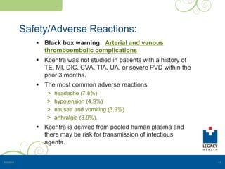 Safety/Adverse Reactions:
 Black box warning: Arterial and venous
thromboembolic complications
 Kcentra was not studied in patients with a history of
TE, MI, DIC, CVA, TIA, UA, or severe PVD within the
prior 3 months.
 The most common adverse reactions
> headache (7.8%)
> hypotension (4.9%)
> nausea and vomiting (3.9%)
> arthralgia (3.9%).
 Kcentra is derived from pooled human plasma and
there may be risk for transmission of infectious
agents.
5/3/2015 13
 