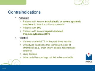 Contraindications
 Absolute
> Patients with known anaphylactic or severe systemic
reactions to Kcentra or its components
> Patients with DIC
> Patients with known heparin-induced
thrombocytopenia (HIT)
 Relative
> Venous or arterial TE in the past three months
> Underlying conditions that increase the risk of
thrombosis (e.g. crush injury, sepsis, recent major
surgery)
> Liver disease
> Intracranial hemorrhage not felt to be survivable
5/3/2015 14
 