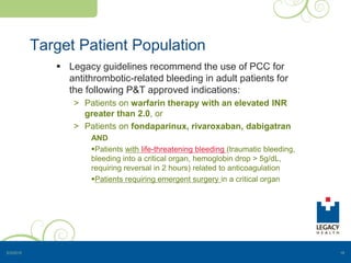 Target Patient Population
 Legacy guidelines recommend the use of PCC for
antithrombotic-related bleeding in adult patients for
the following P&T approved indications:
> Patients on warfarin therapy with an elevated INR
greater than 2.0, or
> Patients on fondaparinux, rivaroxaban, dabigatran
AND
Patients with life-threatening bleeding (traumatic bleeding,
bleeding into a critical organ, hemoglobin drop > 5g/dL,
requiring reversal in 2 hours) related to anticoagulation
Patients requiring emergent surgery in a critical organ
5/3/2015 16
 