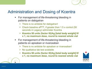 Administration and Dosing of Kcentra
 For management of life-threatening bleeding in
patients on dabigatran
> There is no antidote for dabigatran!
> Check baseline aPTT, if greater than 1.5 x control (50
seconds in Legacy) administer Kcentra
> Kcentra 50 units (factor IX)/kg [total body weight] IV
x 1, no maximum dose, round to nearest whole vial
 For management of life-threatening bleeding in
patients on apixaban or rivaroxaban
> There is no antidote for apixaban or rivaroxaban!
> No qualitative lab test available
> Kcentra 50 units (factor IX)/kg [total body weight] IV
x 1, no maximum dose, round to nearest whole vial

5/3/2015 19
 