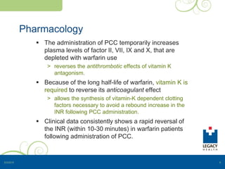 Pharmacology
 The administration of PCC temporarily increases
plasma levels of factor II, VII, IX and X, that are
depleted with warfarin use
> reverses the antithrombotic effects of vitamin K
antagonism.
 Because of the long half-life of warfarin, vitamin K is
required to reverse its anticoagulant effect
> allows the synthesis of vitamin-K dependent clotting
factors necessary to avoid a rebound increase in the
INR following PCC administration.
 Clinical data consistently shows a rapid reversal of
the INR (within 10-30 minutes) in warfarin patients
following administration of PCC.
5/3/2015 6
 