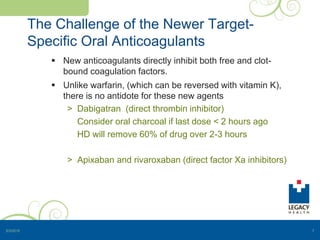 The Challenge of the Newer Target-
Specific Oral Anticoagulants
 New anticoagulants directly inhibit both free and clot-
bound coagulation factors.
 Unlike warfarin, (which can be reversed with vitamin K),
there is no antidote for these new agents
> Dabigatran (direct thrombin inhibitor)
Consider oral charcoal if last dose < 2 hours ago
HD will remove 60% of drug over 2-3 hours
> Apixaban and rivaroxaban (direct factor Xa inhibitors)
5/3/2015 7
 