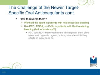 The Challenge of the Newer Target-
Specific Oral Anticoagulants cont.
 How to reverse them?
> Withhold the agent in patients with mild-moderate bleeding
> Use PCC, FEIBA, or rFVIIa in patients with life-threatening
bleeding (lack of evidence!!!)
 PCC does NOT directly reverse the anticoagulant effect of the
newer anticoagulation agents, but may overwhelm inhibitory
effects on factor IIa or Xa
5/3/2015 8
 
