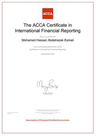 The ACCA Certificate in
International Financial Reporting
This is to certify that
Mohamed Hassan Abdelrazek Esmail
has successfully passed the online
Certificate in International Financial Reporting
September 2016
Dr Mary Bishop
Director of Learning
ACCA Registration Number:
AD40482
This certificate remains the property of ACCA and must not in any
circumstances be copied, altered or otherwise defaced.
ACCA retains the right to demand the return of this certificate at any
time and without giving reason.
Association of Chartered Certified Accountants
 