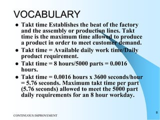 CONTINUOUS IMPROVEMENT
8
VOCABULARY
 Takt time Establishes the beat of the factory
and the assembly or production lines. Takt
time is the maximum time allowed to produce
a product in order to meet customer demand.
 Takt time = Available daily work time/Daily
product requirement.
 Takt time = 8 hours/5000 parts = 0.0016
hours.
 Takt time = 0.0016 hours x 3600 seconds/hour
= 5.76 seconds. Maximum takt time per part
(5.76 seconds) allowed to meet the 5000 part
daily requirements for an 8 hour workday.
 