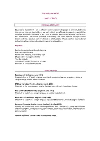 CURRICULUM VITAE
ISABELLE BIRCH
PERSONAL STATEMENT
Educated to degree level, I am an effective communicator with people at all levels, both with
internal and external stakeholders. My work ethic is one of integrity, respect, responsibility,
discipline, and quality. I am able to work both as part of a team, as well as being a self-starter.
As a professional, I am flexible, proactive, trustworthy, calm under pressure and loyal. I strive
to demonstrate a positive, ‘can do’ attitude in all situations. I have excellent organisational
skills which allow me to work productively and to set deadlines.
Key Skills:
Excellent organisation and work planning
Effective communicator
Professional integrity, trustworthy, loyal
Effective time management skills
‘Can do’ attitude
Completer/Finisher/thorough in all tasks
Proficient in Microsoft Office Suite
QUALIFICATIONS
Baccalaureat G1 (France: June 1984)
The equivalent of ‘A’ levels in typing, shorthand, economics, law and languages. A course
designed especially for secretarial work.
BTS Secretariat de Direction (France: March 1986)
The study of the same subjects for a further two years – French Foundation Degree.
First Certificate of Cambridge (England: June 1987)
The study of English as a foreign language to an Intermediate level.
Proficiency of Cambridge (England: June 1988)
The study of English as a foreign language equivalent to a French University Degree standard.
European Computer Driving License (England: October 2005)
Training and examination on the following modules: Basic concepts of IT, using the computer
and managing files, word processing, spreadsheets, databases, presentation, information and
communication.
Spanish beginners’ course L194 (OU: November 2009)
 