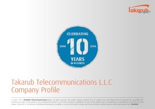 Takarub Telecommunications L.L.C 
Company Profile 
© 2004- 2014, TAKARUB Telecommunications L.L.C. All rights reserved. This profile contains material such as content, text and images that are protected by copyright laws. 
Commercial usage of this profile or any unauthorized reprint or use of this material is prohibited. No part of this profile may be reproduced or transmitted in any form or by any 
means, electronic or mechanical, including photocopying, recording, or by any information storage and retrieval system without express written permission from TAKARUB. 
 