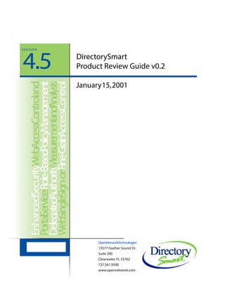 DirectorySmart
Product Review Guide v0.2
OpenNetworkTechnologies®
13577 Feather Sound Dr.
Suite 390
Clearwater, FL 33762
727.561.9500
www.opennetwork.com
EnhancedSecurityWebAccessControland
PortalServicesRole-BasedPolicyManagement
DelegatedAuthorityMeasurementandAnalysis
WebSingleSign-onFine-GrainAccessControl
January15,2001
4.5
V E R S I O N
 