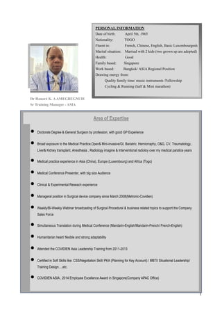 1
Dr Honoré K. AAMEGBEGNUIE
Sr Training Manager - ASIA
PERSONAL INFORMATION
Date of birth: April 5th, 1965
Nationality: TOGO
Fluent in: French, Chinese, English, Basic Luxembourgesh
Marital situation: Married with 2 kids (two grown up are adopted)
Health: Good
Family based: Singapore
Work based: Bangkok/ ASIA Regional Position
Drawing energy from:
Quality family time/ music instruments /Fellowship
Cycling & Running (half & Mini marathon)
Area of Expertise
 Doctorate Degree & General Surgeon by profession, with good GP Experience
 Broad exposure to the Medical Practice,Open& Mini-invasive/GI, Bariatric, Herniorraphy, O&G, CV, Traumatology,
Liver& Kidney transplant, Anesthesia , Radiology imagine & Interventional radioloy over my medical paratice years
 Medical practice experience in Asia (China), Europe (Luxembourg) and Africa (Togo)
 Medical Conference Presenter, with big size Audience
 Clinical & Experimental Reseach experience
 Manageral position in Surgical device company since March 2008(Metronic-Covidien)
 Weekly/Bi-Weekly Webinar broadcasting of Surgical Procedural & business related topics to support the Company
Sales Force
 Simultaneous Translation during Medical Conference (Mandarin-English/Mandarin-French/ French-English)
 Humanitarian heart/ flexible and strong adaptability
 Attended the COVIDIEN Asia Leadership Training from 2011-2013
 Certified in Soft Skills like: CSS/Negotiation Skill/ PKA (Planning for Key Account) / MBTI/ Situational Leadership/
Training Design….etc.
 COVIDIEN ASIA , 2014 Employee Excellence Award in Singapore(Company APAC Office)
 