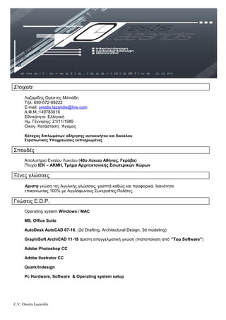 Στοιχεία
Λαζαρίδης Ορέστης Μιλτιάδη
Τήλ: 690-072-89222
Ε-mail: orestis.lazaridis@live.com
Α.Φ.Μ.:149783016
Εθνικότητα: Ελληνική
Ημ. Γέννησης: 21/11/1989
Οικογ. Κατάσταση: ‘Αγαμος
Κάτοχος διπλωμάτων οδήγησης αυτοκινήτου και δικύκλου
Στρατιωτικές Υποχρεώσεις εκπληρωμένες
Σπουδές
Απολυτήριο Ενιαίου Λυκείου (40ο Λύκειο Αθήνας, Γκράβα)
Πτυχίο ΙΕΚ – ΑΚΜΗ, Τμήμα Αρχιτεκτονικής Εσωτερικών Χώρων
Ξένες γλώσσες
Αριστη γνώση της Αγγλικής γλώσσας, γραπτά καθώς και προφορικά. Ικανότητα
επικοινωνίας 100% με Αγγλόφωνους Συνεργάτες-Πελάτες.
Γνώσεις E.D.P.
Operating system Windows / MAC
MS. Office Suite
AutoDesk ΑutoCAD 07-16, (2d Drafting, Architectural Design, 3d modeling)
GraphiSoft ArchiCAD 11-18 άριστη επαγγελματική γνώση (πιστοποίηση από ‘’Top Software”)
Adobe Photoshop CC
Adobe Ilustrator CC
Quark/Indesign
Pc Hardware, Software & Operating system setup
C.V. Orestis Lazaridis
 