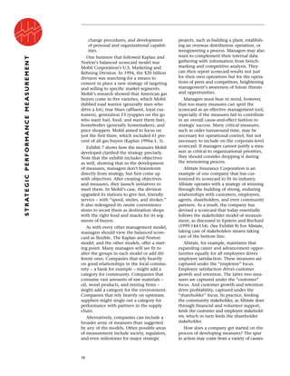 change procedures, and development
of personal and organizational capabil-
ities.
One business that followed Kaplan and
Norton’s balanced scorecard model was
Mobil Corporation’s U.S. Marketing and
Refining Division. In 1994, the $20 billion
division was searching for a means to
cement in place a new strategy of targeting
and selling to specific market segments.
Mobil’s research showed that American gas
buyers come in five varieties, which Mobil
dubbed road warrior (generally men who
drive a lot), true blues (affluent, loyal cus-
tomers), generation F3 (yuppies on the go
who want fuel, food, and want them fast),
homebodies (generally homemakers), and
price shoppers. Mobil aimed to focus on
just the first three, which included 61 per-
cent of all gas buyers (Kaplan 1996a:1, 3).
Exhibit 7 shows how the measures Mobil
developed clarified the strategy precisely.
Note that the exhibit includes objectives
as well, showing that in the development
of measures, managers don’t brainstorm
directly from strategy, but first come up
with objectives. After creating objectives
and measures, they launch initiatives to
meet them. In Mobil’s case, the division
upgraded its stations to give fast, friendly
service – with “speed, smiles, and strokes.”
It also redesigned its onsite convenience
stores to recast them as destination shops
with the right food and snacks for its seg-
ments of buyers.
As with every other management model,
managers should view the balanced score-
card as flexible. The Kaplan and Norton
model, and the other models, offer a start-
ing point. Many managers will see fit to
alter the groups in each model or add dif-
ferent ones. Companies that rely heavily
on good relationships in the local commu-
nity – a bank for example – might add a
category for community. Companies that
consume vast amounts of raw materials –
oil, wood products, and mining firms –
might add a category for the environment.
Companies that rely heavily on upstream
suppliers might single out a category for
performance with partners in the supply
chain.
Alternatively, companies can include a
broader array of measures than suggested
by any of the models. Other possible areas
of measurement include society, regulators,
and even milestones for major strategic
projects, such as building a plant, establish-
ing an overseas distribution operation, or
reengineering a process. Managers may also
want to complement their internal data
gathering with information from bench-
marking and competitive analysis. They
can then report scorecard results not just
for their own operations but for the opera-
tions of peers and competitors, heightening
management’s awareness of future threats
and opportunities.
Managers must bear in mind, however,
that too many measures can spoil the
scorecard as an effective management tool,
especially if the measures fail to contribute
in an overall cause-and-effect fashion to
strategic success. Many critical measures,
such as order turnaround time, may be
necessary for operational control, but not
necessary to include on the corporate-level
scorecard. If managers cannot justify a mea-
sure as critical to organizational priorities,
they should consider dropping it during
the winnowing process.
Allstate Insurance Corporation is an
example of one company that has cus-
tomized its scorecard to fit its industry.
Allstate operates with a strategy of winning
through the building of strong, enduring
relationships with customers, employees,
agents, shareholders, and even community
partners. As a result, the company has
devised a scorecard that today essentially
follows the stakeholder model of measure-
ment, as discussed in Epstein and Birchard
(1999:144-154). (See Exhibit 8) For Allstate,
taking care of stakeholders means taking
care of the bottom line.
Allstate, for example, maintains that
expanding career and advancement oppor-
tunities equally for all employees drives
employee satisfaction. These measures are
captured under the “employee” focus.
Employee satisfaction drives customer
growth and retention. The latter two mea-
sures are captured under the “customer”
focus. And customer growth and retention
drive profitability, captured under the
“shareholder” focus. In practice, feeding
the community stakeholder, as Allstate does
through financial and volunteer support,
feeds the customer and employee stakehold-
ers, which in turn feeds the shareholder
stakeholder.
How does a company get started on the
process of developing measures? The spur
to action may come from a variety of causes:
10
STRATEGICPERFORMANCEMEASUREMENT
 