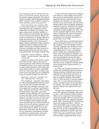 more customers, then we will sell more ser-
vices. If we sell more services, then we will
boost both margins and profits. The obvious
question remains: Will the hypothesized logic,
albeit a product of the collective wisdom of
many executives, prove out in practice?
This is not always easy to answer when
a scorecard has a dozen or more measures,
especially given the complexity of some
causal links. At Allstate, for example, man-
agers measure such front-line statistics as
claim contact time (the elapsed time between
an auto accident and when an Allstate cus-
tomer is contacted by an Allstate adjuster to
begin the repair process). By Allstate’s way
of thinking, shorter contact time leads to
higher customer satisfaction; higher customer
satisfaction leads to higher renewal rates;
higher renewal rates to higher premium
revenues; and higher premium revenues to
higher operating income and share prices.
In graphical form, the linkage looks like this:
Contact time ¨ customer satisfaction ¨ customer
retention ¨ premium revenues ¨ operating income
¨ share prices
Allstate also believes that shorter contact
time leads to lower claims costs (such as
amounts paid for rental vehicles and storage
of disabled vehicles); lower claim costs lead
to lower claims payments; lower claims pay-
ments lead to lower loss ratios; and finally
lower loss ratios lead, again, to higher oper-
ating income and share prices. In graphical
form, this parallel linkage looks like this:
Contact time ¨ lower costs ¨ severities ¨ loss
ratio ¨ operating income ¨ share prices
This complexity – especially when drawn
as a web of interdependencies among numer-
ous front-line and corporate measures –
makes clear why managers must take a rig-
orous approach to creating a “performance
logic” (Rummler and Brache 1995). Getting
the performance logic right, a far more
complex job than drafting a few linear chains
of cause and effect, means constantly retest-
ing to be sure that the entire executive team
achieves a genuine consensus on each ele-
ment of strategy: which markets and seg-
ments the firm will serve; which elements of
value the firm will promise customers; and
which processes and capabilities the com-
pany will develop to deliver on its value
proposition. Only then will the measures
of, say, competency development, actually
contribute to customer value and create
sales in the targeted market segments.
To the extent that companies are betting
their future on their strategy, they should
then prove the links between specific non-
financial measures and financial success.
Managers can take their cue from models
like the service profit chain: internal service
quality leads in turn to employee satisfaction,
employee retention, external service quality,
customer satisfaction, customer retention,
and finally to profit (Heskett et al. 1997). This
was the approach taken by Sears, Roebuck,
when it examined the chain of causation
linking employee attitudes to customer
satisfaction, and customer satisfaction to
profits (Rucci et al. 1998).
Sears’s dedication to nonfinancial perfor-
mance developed in 1993 and 1994, when
the company’s top 150 managers crystal-
lized the company’s new direction in what
they called the three Cs: to make Sears a
compelling place to work, a compelling
place to shop, and a compelling place to
invest. They then began an attempt to cor-
relate all three, and they found they could
not only quantify the factors that drive
each kind of performance, they could also
quantify how much an improvement in
each link of the “employee-customer-profit”
chain stemmed from improvements in a
previous link.
By 1996, Sears actually developed a cor-
porate-wide, statistically rigorous means to
manage employee attitudes and customer
impressions to boost financial returns. It
can now actually calculate that a 5-point
gain in employee attitudes will translate
into a 1.3-unit increase in customer impres-
sions. The 1.3-unit customer-impression
increase will then boost revenue growth by
0.5 percent. The model even predicts the
lag time between one improvement and
the next.
Though many companies rely on a com-
mon-sense approach to linkage, Sears relies
on data – data verified by external auditors.
Why is this so important? Sears managers
found, for example, that two measures orig-
inally proposed for the employee-customer-
profit chain – personal growth and develop-
ment, and empowered teams – failed to
relate statistically to any customer data. The
two measures do matter to managers, but
they don’t lie on the causal pathway from
employee satisfaction to profits. Sears also
found that 10 of 70 questions in the com-
pany’s employee survey do relate well to
customer data, in particular those in just
Applyi ng the Bal ance d Score card
13
 