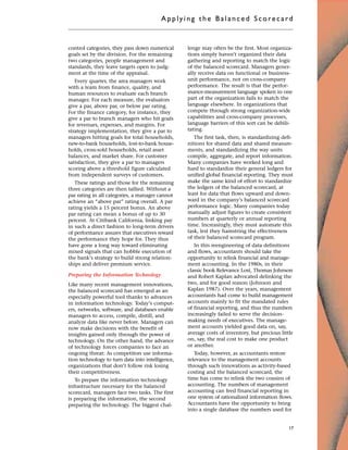 control categories, they pass down numerical
goals set by the division. For the remaining
two categories, people management and
standards, they leave targets open to judg-
ment at the time of the appraisal.
Every quarter, the area managers work
with a team from finance, quality, and
human resources to evaluate each branch
manager. For each measure, the evaluators
give a par, above par, or below par rating.
For the finance category, for instance, they
give a par to branch managers who hit goals
for revenues, expenses, and margins. For
strategy implementation, they give a par to
managers hitting goals for total households,
new-to-bank households, lost-to-bank house-
holds, cross-sold households, retail asset
balances, and market share. For customer
satisfaction, they give a par to managers
scoring above a threshold figure calculated
from independent surveys of customers.
These ratings and those for the remaining
three categories are then tallied. Without a
par rating in all categories, a manager cannot
achieve an “above par” rating overall. A par
rating yields a 15 percent bonus. An above
par rating can mean a bonus of up to 30
percent. At Citibank California, linking pay
in such a direct fashion to long-term drivers
of performance assures that executives reward
the performance they hope for. They thus
have gone a long way toward eliminating
mixed signals that can hobble execution of
the bank’s strategy to build strong relation-
ships and deliver premium service.
Preparing the Information Technology
Like many recent management innovations,
the balanced scorecard has emerged as an
especially powerful tool thanks to advances
in information technology. Today’s comput-
ers, networks, software, and databases enable
managers to access, compile, distill, and
analyze data like never before. Managers can
now make decisions with the benefit of
insights gained only through the power of
technology. On the other hand, the advance
of technology forces companies to face an
ongoing threat: As competitors use informa-
tion technology to turn data into intelligence,
organizations that don’t follow risk losing
their competitiveness.
To prepare the information technology
infrastructure necessary for the balanced
scorecard, managers face two tasks. The first
is preparing the information, the second
preparing the technology. The biggest chal-
lenge may often be the first. Most organiza-
tions simply haven’t organized their data
gathering and reporting to match the logic
of the balanced scorecard. Managers gener-
ally receive data on functional or business-
unit performance, not on cross-company
performance. The result is that the perfor-
mance-measurement language spoken in one
part of the organization fails to match the
language elsewhere. In organizations that
compete through strong organization-wide
capabilities and cross-company processes,
language barriers of this sort can be debili-
tating.
The first task, then, is standardizing defi-
nitions for shared data and shared measure-
ments, and standardizing the way units
compile, aggregate, and report information.
Many companies have worked long and
hard to standardize their general ledgers for
unified global financial reporting. They must
make the same kind of effort to standardize
the ledgers of the balanced scorecard, at
least for data that flows upward and down-
ward in the company’s balanced scorecard
performance logic. Many companies today
manually adjust figures to create consistent
numbers at quarterly or annual reporting
time. Increasingly, they must automate this
task, lest they hamstring the effectiveness
of their balanced scorecard program.
In this reengineering of data definitions
and flows, accountants should take the
opportunity to relink financial and manage-
ment accounting. In the 1980s, in their
classic book Relevance Lost, Thomas Johnson
and Robert Kaplan advocated delinking the
two, and for good reason (Johnson and
Kaplan 1987). Over the years, management
accountants had come to build management
accounts mainly to fit the mandated rules
of financial reporting, and thus the numbers
increasingly failed to serve the decision-
making needs of executives. The manage-
ment accounts yielded good data on, say,
average costs of inventory, but precious little
on, say, the real cost to make one product
or another.
Today, however, as accountants restore
relevance to the management accounts
through such innovations as activity-based
costing and the balanced scorecard, the
time has come to relink the two cousins of
accounting. The numbers of management
accounting can feed financial reporting in
one system of rationalized information flows.
Accountants have the opportunity to bring
into a single database the numbers used for
Applyi ng the Bal ance d Score card
17
 