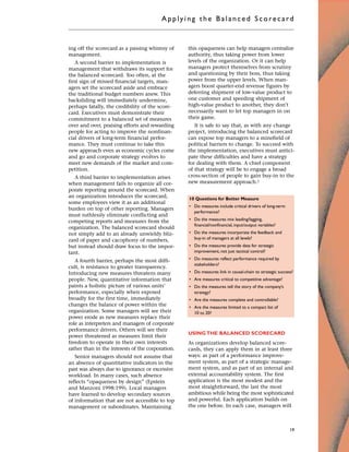 ing off the scorecard as a passing whimsy of
management.
A second barrier to implementation is
management that withdraws its support for
the balanced scorecard. Too often, at the
first sign of missed financial targets, man-
agers set the scorecard aside and embrace
the traditional budget numbers anew. This
backsliding will immediately undermine,
perhaps fatally, the credibility of the score-
card. Executives must demonstrate their
commitment to a balanced set of measures
over and over, praising efforts and rewarding
people for acting to improve the nonfinan-
cial drivers of long-term financial perfor-
mance. They must continue to take this
new approach even as economic cycles come
and go and corporate strategy evolves to
meet new demands of the market and com-
petition.
A third barrier to implementation arises
when management fails to organize all cor-
porate reporting around the scorecard. When
an organization introduces the scorecard,
some employees view it as an additional
burden on top of other reporting. Managers
must ruthlessly eliminate conflicting and
competing reports and measures from the
organization. The balanced scorecard should
not simply add to an already unwieldy bliz-
zard of paper and cacophony of numbers,
but instead should draw focus to the impor-
tant.
A fourth barrier, perhaps the most diffi-
cult, is resistance to greater transparency.
Introducing new measures threatens many
people. New, quantitative information that
paints a holistic picture of various units’
performance, especially when exposed
broadly for the first time, immediately
changes the balance of power within the
organization. Some managers will see their
power erode as new measures replace their
role as interpreters and managers of corporate
performance drivers. Others will see their
power threatened as measures limit their
freedom to operate in their own interests
rather than in the interests of the corporation.
Senior managers should not assume that
an absence of quantitative indicators in the
past was always due to ignorance or excessive
workload. In many cases, such absence
reflects “opaqueness by design” (Epstein
and Manzoni 1998:199). Local managers
have learned to develop secondary sources
of information that are not accessible to top
management or subordinates. Maintaining
this opaqueness can help managers centralize
authority, thus taking power from lower
levels of the organization. Or it can help
managers protect themselves from scrutiny
and questioning by their boss, thus taking
power from the upper levels. When man-
agers boost quarter-end revenue figures by
deferring shipment of low-value product to
one customer and speeding shipment of
high-value product to another, they don’t
necessarily want to let top managers in on
their game.
It is safe to say that, as with any change
project, introducing the balanced scorecard
can expose top managers to a minefield of
political barriers to change. To succeed with
the implementation, executives must antici-
pate these difficulties and have a strategy
for dealing with them. A chief component
of that strategy will be to engage a broad
cross-section of people to gain buy-in to the
new measurement approach.1
USING THE BALANCED SCORECARD
As organizations develop balanced score-
cards, they can apply them in at least three
ways: as part of a performance improve-
ment system, as part of a strategic manage-
ment system, and as part of an internal and
external accountability system. The first
application is the most modest and the
most straightforward, the last the most
ambitious while being the most sophisticated
and powerful. Each application builds on
the one before. In each case, managers will
Applyi ng the Bal ance d Score card
19
10 Questions for Better Measure
• Do measures include critical drivers of long-term
performance?
• Do the measures mix leading/lagging,
financial/nonfinancial, input/output variables?
• Do the measures incorporate the feedback and
buy-in of managers at all levels?
• Do the measures provide data for strategic
improvement, not just tactical control?
• Do measures reflect performance required by
stakeholders?
• Do measures link in causal-chain to strategic success?
• Are measures critical to competitive advantage?
• Do the measures tell the story of the company’s
strategy?
• Are the measures complete and controllable?
• Are the measures limited to a compact list of
10 to 20?
 