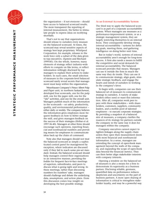 the organization – if not everyone – should
have access to balanced scorecard results.
The more transparent the reporting of
internal measurement, the better to stimu-
late people to express ideas on rectifying
shortfalls.
That’s not to say that organizations
should release to outsiders every measure
on the balanced scorecard. At times, the
scorecard may reveal sensitive aspects of
strategy best kept proprietary. Whirlpool
Corporation, for example, releases to the
work force only a subset of the data given
to top executives. (Epstein and Birchard
1999:85). On the whole, however, many
elements of strategy reflect industry-wide
efforts to compete on like terms, or reflect
information willingly disclosed by top
managers to explain their actions to stake-
holders. In such cases, the small selection
of measures in the corporate-level balanced
scorecard rarely reveal secrets that manage-
ment must keep within the organization.
Weyerhauser Company’s Prince Albert Pulp
and Paper unit, in northern Saskatchewan,
developed four scorecards, one for the pulp
mill, one for the paper mill, one for the
“site” activities, and one for the overall unit.
Managers publish much of the information
in the scorecards – on safety, productivity,
quality, and environmental performance –
either daily or weekly. The company believes
the information gives employees more fre-
quent feedback on how to better manage
the mill, and gives managers feedback on
the success of their strategies (Hribar et al.
1997:36-40). Managers at other firms should
encourage such openness, reporting finan-
cial and nonfinancial numbers and provid-
ing means for employees to communicate
ideas back up the chain of command.
Note also that managers should not treat
the balanced scorecard as simply a sophis-
ticated control panel for management by
exception, where indicators are discussed
only if they fail to reach some pre-set stan-
dard. Instead, the balanced scorecard should
help managers control their organizations
in an interactive manner, providing the
fodder for frequent face-to-face meetings
of superiors, subordinates, and peers to
discuss what is going right and wrong. In
these meetings, rather than discussing
numbers for numbers’ sake, managers
should challenge and debate the underlying
data, assumptions, and action plans. From
this discussion comes true insight on
developing the best possible strategy.
As an External Accountability System
The third way to apply the balanced score-
card is as part of a corporate accountability
system. When managers use measures as a
performance-improvement system, or as a
strategic management system, they are
largely restricting themselves to an internal
focus. They consequently develop strong
internal accountability – systems for defin-
ing goals, meeting them, and gathering
intelligence on doing better next time.
But in today’s world, systems of internal
accountability aren’t enough for long-term
success. A firm also needs a means to fulfill
the competitive and social demands for
external accountability, The balanced
scorecard provides that means. Managers
can use it outside the firm in much the
same way they do inside. They can use it
to communicate strategy, align goals, stim-
ulate strategic feedback, and engage the
hearts and minds of outsiders in working
in the company’s favor.
To begin with, companies can use their
balanced set of measures to communicate
strategy to outsiders. A variety of stake-
holders either need or want this informa-
tion. After all, companies work peer to
peer with these stakeholders – with share-
holders, customers, suppliers, community
leaders, and a mobile pool of talented
employees – to execute corporate strategies.
By providing a snapshot of a balanced
mix of measures, a company clarifies the
nuances of its strategy for partners outside
the company in the same way it does for
managers within the company.
Company executives cannot expect to
tighten linkages along the supply chain
unless they open their measurement doors
with more financial and nonfinancial
information. In a sense, managers are
extending the concept of open-book man-
agement beyond the walls of the compa-
ny, and expanding the scope of open-book
data beyond the financial metrics. They
can then better align stakeholder interests
with company interests.
Opening a window on the balanced set
of measures is also a means for a firm to
demonstrate its superiority as a business
partner. Disclosing reliable, germane,
quantified data on performance reduces
skepticism and uncertainty on the part of
business partners. A more open sharing of
information is critical to strengthen stake-
holder loyalty, and may be a powerful way
24
STRATEGICPERFORMANCEMEASUREMENT
 