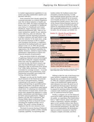 to market organizational capabilities to cus-
tomers and other stakeholders (Epstein and
Birchard 1999:207).
Some industries have already applied the
scorecard externally as a critical competitive
tool. One of these industries is health care.
In the early 1990s, the largest managed-care
firms in the U.S., including U.S. Healthcare
(now Aetna U.S. Healthcare) and United
Healthcare, began releasing some of their
balanced-measurement data – data on cus-
tomer satisfaction, quality of care, adminis-
trative efficiency, and cost reduction. The
companies used the reporting of measures
to attract customers and repel efforts to reg-
ulate the industry. In the years since, using
the scorecard measures to fill in a report
card of progress has become a competitive
requirement for leading health-care organi-
zations in the U.S. In 1999, the premier
health-maintenance organization accrediting
organization, the National Committee for
Quality Assurance, started to require health-
maintenance organizations to report non-
financial measures of performance.
Some executives doubt the advantages
of applying a balanced scorecard developed
internally to help the company externally.
Some even view this application of the
scorecard as risky. But recent research sug-
gests that shareholders give companies a
competitive edge for disclosing more (Healy
et al. 1998). Better disclosure – even when
controlled for earnings increases – is accom-
panied by better stock performance, more
institutional ownership, more analyst fol-
lowing, and greater liquidity.
Managers can also use the broader report-
ing of measures in the balanced scorecard
as a way to spur performance. Publicly
committing to the practice of regularly
stating and reporting on quantified perfor-
mance goals creates a far greater sense of
obligation than a commitment made behind
closed doors. In adopting new shareholder
value measures in recent years, several com-
panies have adopted this approach to using
public commitments and reporting as a lever
for better internal performance. Briggs &
Stratton, Eli Lilly, SPX Corporation, and
Herman Miller report economic profit,
committing the firms to financial returns
exceeding the weighted average cost of
capital. This sends a strong message to
employees that the new measures count.
This kind of external sharing of balanced
scorecard measures enables another valuable
corporate capability: incorporating stake-
holders within the feedback system that
stimulates corporate learning. As with
benchmarking internal processes with out-
siders, sharing a balanced set of measures
more broadly promises to elicit even more
learning from outside sources. This is one
of the reasons behind Skandia’s practice of
reporting in a series of intellectual capital
reports an unparalleled amount of data on
the operational performance of a number of
its units. (For an excerpt, see Exhibit 12)
Willing to take the risk of disclosing even
some sensitive competitive information,
Skandia has unleashed a flood of feedback.
In 1998, the company published 40,000
copies of its Intellectual Capital report to
meet demand, four times the print run of
its traditional financial report. Starting in
2000, for fiscal year 1999, Skandia hopes
to expand its reporting further, integrating
corporate-wide intellectual capital measures
into its traditional financial report.
Finally, a company can use the balanced
scorecard to fulfill a growing expectation of
the public, an expectation that stakeholders
have a “right to know” about what goes on
inside a corporation. Whether managers
agree or not, outsiders believe they deserve
more information about finances, operations,
environmental performance, diversity, and
even social responsibility. By developing a
rigorous system of measures to help the
company compete internally, and then
Applyi ng the Bal ance d Score card
25
Source: Skandia Group. 1998. Human Capital inTransformation: Intellectual
Capital Prototype Report, Skandia 1998. Stockholm: Skandia Group.
Gross premiums written
Gross premiums written per employee
Telephone accessibility
Number of individual policies
Customer satisfaction index
Average age
Number of employees
Time in training (days/year)
IT employees/total number of employees
Increase in gross premiums written
Share of direct payments in claims assessment system
Number of ideas filed with Idea Group
Financial Focus
Customer Focus
Human Focus
Process Focus
Renewal & Development Focus
Exhibit 12 – Skandia Group’s Navigator
(Navigator for Dial)
 