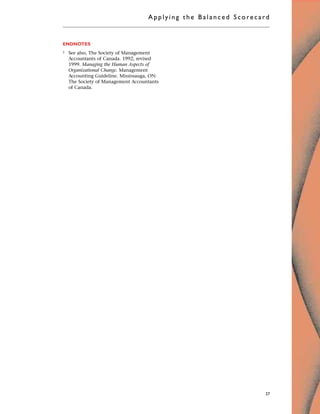 ENDNOTES
1 See also, The Society of Management
Accountants of Canada. 1992, revised
1999. Managing the Human Aspects of
Organizational Change. Management
Accounting Guideline. Mississauga, ON:
The Society of Management Accountants
of Canada.
Applyi ng the Bal ance d Score card
27
 