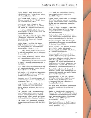 Kaplan, Robert S. 1990. Analog Devices:
The Half-Life System. Case #190-161. Boston,
MA: Harvard Business School.
–––––. 1996a. Mobil USM&R (A): Linking the
Balanced Scorecard. Case #9-197-025. Boston,
MA: Harvard Business School.
–––––. 1996b. Mobil USM&R (B): New
England Sales and Distribution. Case #9-197-
026. Boston, MA: Harvard Business School.
–––––. 1996c. Mobil USM&R (C): Lubricants
Business Unit. Case #9-197-027. Boston, MA:
Harvard Business School.
Kaplan, Robert S., and Ellen L. Kaplan. 1996.
United Way of Southeastern New England.
Case #9-197-036. Boston, MA: Harvard
Business School.
Kaplan, Robert S., and David P. Norton.
1992. The balanced scorecard – Measures
that drive performance. Harvard Business
Review (January-February): 71-79.
–––––. 1993. Putting the balanced scorecard
to work. Harvard Business Review (September/
October): 134-147.
–––––. 1996a. The Balanced Scorecard. Boston,
MA: Harvard Business School Press.
–––––. 1996b. Linking the balanced scorecard
to strategy. California Management Review 39
(1): 53(27).
–––––. 1996c. Using the balanced scorecard
as a strategic management system. Harvard
Business Review 74 (1): 75-85.
Kerr, Steven. 1995. On the folly of rewarding
A, while hoping for B. Academy of Manage-
ment Executive (February): 7-15.
Kurtzman, Joel. 1997. Is your company off
course? Now you can find out why. Fortune,
(February 17): 128-130.
Lang, Mark H., and Russell J. Lundholm.
1996. Corporate disclosure policy and
analyst behavior. Accounting Review 71 (4):
467-492.
Lee, Thomas A. 1994. Corporate manage-
ment’s enlightened self-interest in good
financial reporting. In An essay written to
support the FERF research program. Morristown,
NJ: Financial Executives Research Foundation.
Lev, Baruch. 1992. Information disclosure
strategy. California Management Review 34 (4):
9-32.
–––––. 1996. The boundaries of financial
reporting and how to extend them.
Unpublished Paper: 53.
Lingle, John H., and William A. Schiemann.
1996. From balanced scorecard to strategic
gauges: Is measurement worth it? Management
Review: American Management Association
(March): 56-61.
Lynch, Richard L, and Kelvin F. Cross. 1995,
2nd edition. Measure Up! How to Measure
Corporate Performance. Cambridge, MA:
Blackwell Publishers.
McCunn, Paul. 1998. The balanced score-
card...the eleventh commandment. Manage-
ment Accounting-London 76 (11): 34-36.
Meyer, Christopher. 1994. How the right
measures help teams excel. Harvard Business
Review (May-June): 95-103.
Nolan, Richard L., and Donna B. Stoddard.
1995. CIGNA Property and Casualty
Reengineering (A). Case #9-196-059. Boston,
MA: Harvard Business School.
Owen, Alan. 1997. A measure of their
worth. CMA magazine (July/August): 12-15.
Renaissance Solutions, and CFO Magazine.
1996. Building a Management System to
Implement Your Strategy: Survey Findings on
the Effectiveness of Strategic Management and
Implementation. Lincoln, MA: Renaissance
Solutions, Inc. (Renaissance Worldwide, Inc.).
Rucci, Anthony J., Steven P. Kirn, and
Richard T. Quinn. 1998. The employee-cus-
tomer-profit chain. Harvard Business Review
(January/February): 81-97.
Rummler, Geary A., and Alan P. Brache.
1995, 2nd edition. Improving Performance:
How to Manage the White Space on the
Organization Chart. San Francisco, CA:
Jossey-Bass Publishers.
Silk, Scott. 1998. Automating the balanced
scorecard. Management Accounting (May):
38-44.
Society of Management Accountants of
Canada, The. 1994, revised 1999. Developing
Comprehensive Performance Indicators. Manage-
ment Accounting Guideline. Mississauga,
ON: The Society of Management
Accountants of Canada.
Stasey, Robert, Director of Quality Improve-
ment, Analog Devices, personal communi-
cation, September 1997.
Applyi ng the Bal ance d Score card
29
 