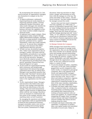 By incorporating new measures in a bal-
anced scorecard, an organization’s managers
arm themselves to compete in the 21st
century:
• To improve performance continuously.
Improving financial results depends on
improving upstream quality, customer
satisfaction, product innovation, and
other results. Managers who identify the
vital few nonfinancial factors in their
business will have the capability to fine-
tune them to deliver reliable long-term
financial results.
• To implement more complex strategies. Many
organizations today compete through
highly differentiated strategies, strategies
that rely on unique products, reengineered
processes, premium service, superior
information, a select mix of sales channels,
and so on. To execute these strategies,
managers need measures that define
organizational objectives precisely.
• To better run lean, decentralized organiza-
tions. Today’s lean organizations rely on
managers, workers, and teams with the
responsibility and authority to act quickly
and independently to achieve the objec-
tives set by top executives. Managers
most effectively empower people across
the organization by providing them with
precise, quantified, financial and non-
financial targets to act upon.
• To feed systems for organizational learning.
Both continuous and breakthrough
improvement first demand that people
understand where they are falling short.
Managers need quantified measures that
let them make “fact-based” decisions about
where they must change to successfully
execute the strategy and continue to add
value to the organization over the long
term.
• To drive organizational change. Managers
and executives who believe they must
execute a new strategy need hard data
that show the effectiveness of the new
strategy. They next need measurement
targets to guide everyone in aligning their
efforts with the new strategy. Executives
must use measures to communicate the
fine points of the strategy, and give clear
marching orders on how to proceed.
By managing the operations and strategy
of an organization with an expanded family
of financial and nonfinancial measures,
managers essentially create a new nervous
system for sending and receiving signals.
This new system, summarized in a single
document, helps top executives to align
action, change, and innovation at every
level, with the strategy set at the top. The
power and utility of this system – the bal-
anced scorecard – has been widely embraced
by managers around the world.
Surveys show just how much companies
need this capability. In a 1996 study, 57
percent of respondents reported only “little”
or “some” linkage between the priorities of
the long-range strategy and the annual
budget. More than two thirds (69 percent)
said that strategic planning had only “some,”
“little,” or “no” influence on the company’s
overall success (Renaissance Solutions and
CFO 1996:4,5). Business organizations clearly
need a means to integrate and execute the
details of corporate strategy.
To Manage Outside the Company
While managers have found they need a
broader set of measures to manage inside
the organization, they are also finding that
they need a broader set to identify external
issues and manage external relationships.
Much of the organization’s success depends
on managing the partners, suppliers, cus-
tomers, shareholders, and other stakeholders
through whom the organization creates
value. To this end, a balanced scorecard
helps in a variety of ways:
• To sense the demands of markets, competition,
and society. In the past, many managers
gauged their success compared to year-
earlier results, or compared to peer-group
companies. But to stay apprised of all
threats and opportunities, managers
must measure not just their own perfor-
mance but that of the “best in class” –
direct and indirect competitors, organiza-
tions running similar processes, and
organizations competing broadly for the
favor of the same customers, shareholders,
employees, and other stakeholders.
• To broaden and deepen supply-chain relation-
ships. Companies today are cutting costs,
increasing speed, accelerating innovation,
and making other improvements by
working as business partners with cus-
tomers and suppliers. To compete through
integrating the supply chain, managers
need to measure and report internal and
external variables that inform decision
making along this chain.
• To broaden and deepen relationships with
stakeholders. Competition in product,
labor, and capital markets has intensified
inexorably in recent years. Today, to
Applyi ng the Bal ance d Score card
3
 