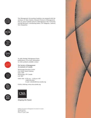 ©1999 by The Society of Management Accountants of Canada
All rights reserved.
ISBN 1-55302-135-5
Printed in Canada 1/2000
To order Strategic Management Series
publications, or for more information
on other products available contact:
The Society of Management
Accountants of Canada
Mississauga Executive Centre
One Robert Speck Parkway
Suite 1400
Mississauga, ON Canada
L4Z 3M3
Order desk: 8:30 a.m. – 4:30 p.m. EST
1-800-520-4262
E-mail: orderdesk@cma-canada.org
Online ordering: www.cma-canada.org
C A N A D A
Shaping the Future
This Management Accounting Guideline was prepared with the
assistance of: Marc Epstein, Research Professor of Management,
Jesse H. Jones Graduate School of Management, Rice University,
and Bill Birchard, Contributing Editor, CFO Magazine, Amherst,
New Hampshire.
 