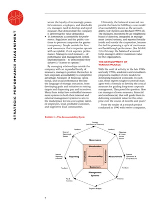 secure the loyalty of increasingly power-
ful customers, employees, and sharehold-
ers, managers need to develop and report
measures that demonstrate the company
is delivering the value demanded.
• To demonstrate accountability for perfor-
mance. Regulators and the public con-
tinue to pressure companies for greater
transparency. People outside the firm
seek reassurance that companies operate
with acceptable, if not superior, perfor-
mance. Managers need measures – of
performance and management-system
implementation – to demonstrate they
deserve a “license to operate.”
By managing relationships outside the
company with an expanded family of
measures, managers position themselves to
turn corporate accountability to competitive
advantage. Measures of financial, opera-
tional, and social performance become
the language of strategic execution, from
developing goals and initiatives to setting
targets and dispensing pay and incentives.
Many firms today have embedded measure-
ment systems in both their internal and
external management systems to win in
the marketplace for low-cost capital, talent-
ed employees, loyal, profitable customers,
and supportive local communities.
Ultimately, the balanced scorecard can
provide the basis for fulfilling a new model
of accountability known as the account-
ability cycle (Epstein and Birchard 1999:143).
The measures, monitored by an enlightened
board of directors, integrated in manage-
ment control systems, and reported broadly
inside and outside the corporation, become
the fuel for powering a cycle of continuous
and breakthrough performance. (See Exhibit
1) In this way, the balanced scorecard
helps managers deliver maximum value
for the organization.
THE DEVELOPMENT OF
VARIOUS MODELS
With the swirl of activity in the late 1980s
and early 1990s, academics and consultants
proposed a number of new models for
developing balanced scorecards. In each
case, these experts sought to provide man-
agers with a formula to develop the critical
measures for guiding long-term corporate
management. They posed the question: How
can managers choose measures, financial
and nonfinancial, that will guide them in
delivering consistent value for the enter-
prise over the course of months and years?
From the results of a research project
conducted in 1990 with twelve companies,
4
STRATEGICPERFORMANCEMEASUREMENT
Exhibit 1 – The Accountability Cycle
Accountability
Shareholders
Measurement
Management
Systems
Reporting
Customers
Communities
Employees
Governance
External
Reporting &
Review
Objectives
& Critical
Success
Factors
Financial
Operational &
Social Measures
Internal
Reporting
& Review
Pay &
Incentive
Feedback Feedback
FeedbackFeedback
Initiatives
Strategy
(with Board of Directors)
Targets & Budgets
 