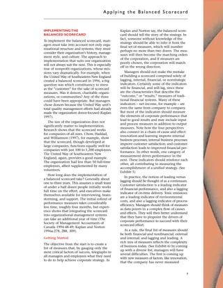 IMPLEMENTING THE
BALANCED SCORECARD
To implement the balanced scorecard, man-
agers must take into account not only orga-
nizational structure and systems; they must
consider their organization’s history, manage-
ment style, and culture. The approach to
implementation that suits one organization
will not always suit the next. This is especially
true of nonprofit organizations, whose mis-
sions vary dramatically. For example, when
the United Way of Southeastern New England
created a balanced scorecard in 1996, a big
question was which constituency to stress
as the “customer” for the sake of scorecard
measures. Was it donors, charitable organi-
zations, or communities? Any of the three
could have been appropriate. But managers
chose donors because the United Way unit’s
total quality management efforts had already
made the organization donor-focused (Kaplan
1997).
The size of the organization does not
significantly matter to implementation.
Research shows that the scorecard works
for companies of all sizes. Chow, Haddad,
and Williamson (1997), for example, show
that the scorecard, though developed at
large companies, functions equally well for
companies with just 100 to 1,200 employees.
The United Way of Southeastern New
England, again, provides a good example.
The organization had less than 50 full-time
employees, albeit supplemented by many
volunteers.
How long does the implementation of
a balanced scorecard take? Generally about
one to three years. This assumes a small team
of under a half dozen people initially works
full time on the effort, and executives make
themselves available for interviewing, brain-
storming, and support. The initial rollout of
performance measures takes considerably
less time, roughly four months, but experi-
ence shows that integrating the scorecard
into organizational management systems
can take an additional year of time (The
Society of Management Accountants of
Canada 1994:48-49; Kaplan and Norton
1996a:278, 288, 309).
Getting Started
The objective from the start is to create a
list of measures that, by gauging only the
most critical factors of success, telegraphs to
all managers and employees what they need
to do to help achieve corporate strategy. As
Kaplan and Norton say, the balanced score-
card should tell the story of the strategy. In
fact, someone without knowledge of the
strategy should be able to infer it from the
final set of measures, which will number
perhaps no more than two dozen. The mea-
sures will then become the marching orders
of the corporation, and if measures are
poorly chosen, the corporation will march
off in the wrong direction.
Managers should not make the mistake
of building a scorecard comprised solely of
lagging, internal, financial, or nonstrategic
indicators. Certainly some of the indicators
will be financial, and will lag, since these
are the characteristics that describe the
“outcome,” or “results,” measures of tradi-
tional financial systems. Many of these
indicators – net income, for example – are
even the same from company to company.
But most of the indicators should measure
the elements of corporate performance that
lead to good results and may include input
and process measures in addition to output
measures. Note how the four perspectives
also connect in a chain of cause and effect:
innovation and learning improve internal
business processes; internal business processes
improve customer satisfaction; and customer
satisfaction leads to improved financial per-
formance. In other words, one category of
measurement drives performance in the
next. These indicators should reinforce each
other, all contributing to measuring the
accomplishment of a unified strategy. (See
Exhibit 5)
In practice, the notion of leading versus
lagging should be thought of as a continuum.
Customer satisfaction is a leading indicator
of financial performance, and also a lagging
indicator of on-time delivery. Toxic emissions
are a leading indicator of environmental
costs, and also a lagging indicator of process
efficiency. Managers should think of measures
as data points in a complex flow of causes
and effects. They will then better understand
that they have to pinpoint the drivers of
corporate performance to succeed with their
scorecard effort.
As a rule, the final list of measures should
be both financial and nonfinancial; external
and internal; and lagging and leading. A
rich mix of measures reflects the complexity
of business today. (See Exhibit 6) In coming
up with a diverse list, managers will have
several difficulties. The first is coming up
with new measures of factors, like innovation,
that the company has never measured
Applyi ng the Bal ance d Score card
7
 