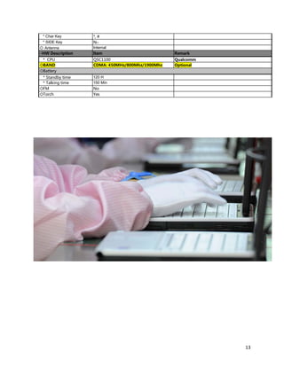 * Char Key *, #
* SIDE Key No
◇ Antenna Internal
◇HW Description Item Remark
* CPU QSC1100 Qualcomm
◇BAND CDMA: 450MHz/800Mhz/1900Mhz Optional
◇Battery
* Standby time 120 H
* Talking time 150 Min
◇FM No
◇Torch Yes
13
 