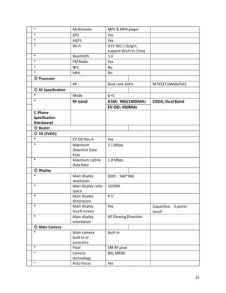 * Multimedia MP3 & MP4 player
* GPS Yes
* AGPS Yes
* Wi-Fi IEEE 802.11b/g/n,
support WAPI in China
* Bluetooth 3.0
* FM Radio Yes
* NFC No
* MHL No
◇ Processor
AP Dual core 1GHz MT6517 (MediaTek)
◇ RF Specification
* Mode G+C
* RF band GSM: 900/1800MHz DSDA; Dual Band
EV-DO: 450MHz
2. Phone
Specification
(Hardware)
◇ Bearer
◇ 3G (EVDO)
* EV-DO Rev.A Yes
* Maximum
Downlink Data
Rate
3.1 Mbps
* Maximum Uplink
Data Rate
1.8 Mbps
◇ Display
* Main display
resolution
QHD：540*960
* Main display color
space
16700K
* Main display
dimensions
4.5"
* Main display
touch screen
Yes Capacitive，2 points
touch
* Main display
orientation
All Viewing Direction
◇ Main Camera
* Main camera
built-in or
accessory
Built-in
* Pixel 5M AF pixel
* Camera
technology
BSI, CMOS
* Auto Focus Yes
15
 