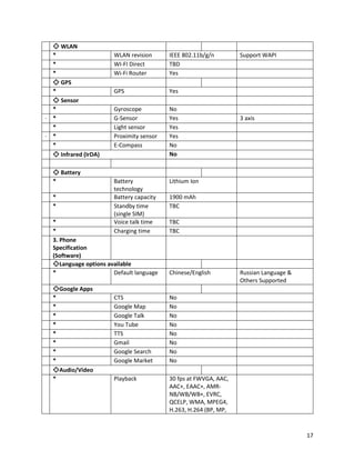 ◇ WLAN
* WLAN revision IEEE 802.11b/g/n Support WAPI
* WI-FI Direct TBD
* Wi-Fi Router Yes
◇ GPS
* GPS Yes
◇ Sensor
* Gyroscope No
· * G-Sensor Yes 3 axis
* Light sensor Yes
· * Proximity sensor Yes
* E-Compass No
◇ Infrared (IrDA) No
◇ Battery
* Battery
technology
Lithium Ion
* Battery capacity 1900 mAh
* Standby time
(single SIM)
TBC
* Voice talk time TBC
* Charging time TBC
3. Phone
Specification
(Software)
◇Language options available
* Default language Chinese/English Russian Language &
Others Supported
◇Google Apps
* CTS No
* Google Map No
* Google Talk No
* You Tube No
* TTS No
* Gmail No
* Google Search No
* Google Market No
◇Audio/Video
* Playback 30 fps at FWVGA, AAC,
AAC+, EAAC+, AMR-
NB/WB/WB+, EVRC,
QCELP, WMA, MPEG4,
H.263, H.264 (BP, MP,
17
 