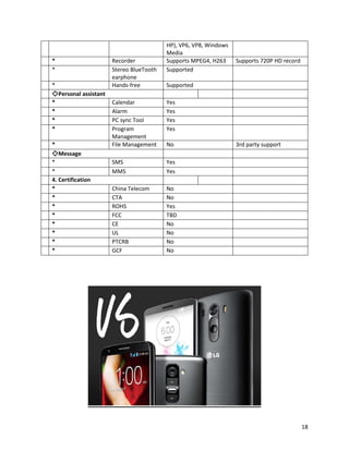 HP), VP6, VP8, Windows
Media
* Recorder Supports MPEG4, H263 Supports 720P HD record
* Stereo BlueTooth
earphone
Supported
* Hands-free Supported
◇Personal assistant
* Calendar Yes
* Alarm Yes
* PC sync Tool Yes
* Program
Management
Yes
* File Management No 3rd party support
◇Message
* SMS Yes
* MMS Yes
4. Certification
* China Telecom No
* CTA No
* ROHS Yes
* FCC TBD
* CE No
* UL No
* PTCRB No
* GCF No
18
 