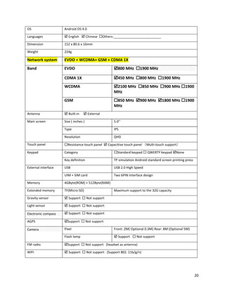OS Android OS 4.0
Languages  English  Chinese Others:__________________________
Dimension 152 x 80.6 x 16mm
Weight 224g
Network system EVDO + WCDMA+ GSM + CDMA 1X
Band EVDO 800 MHz 1900 MHz
CDMA 1X 450 MHz 800 MHz 1900 MHz
WCDMA 2100 MHz 850 MHz 900 MHz 1900
MHz
GSM 850 MHz 900 MHz 1800 MHz 1900
MHz
Antenna  Built-in  External
Main screen Size ( inches ) 5.0’’
Type IPS
Resolution QHD
Touch panel Resistance touch panel  Capacitive touch panel （Multi-touch support）
Keypad Category Standard keypad  QWERTY keypad None
Key definition TP simulation Android standard screen printing press
External interface USB USB 2.0 High Speed
UIM + SIM card Two 6PIN Interface design
Memory 4GByte(ROM) + 512Byte(RAM)
Extended memory TF(Micro-SD) Maximum support to the 32G capacity
Gravity sensor  Support  Not support
Light sensor  Support  Not support
Electronic compass  Support  Not support
AGPS Support  Not support
Camera Pixel Front: 2M( Optional 0.3M) Rear: 8M (Optional 5M)
Flash lamp  Support  Not support
FM radio Support  Not support (headset as antenna)
WIFI  Support  Not support (Support 802. 11b/g/n)
20
 