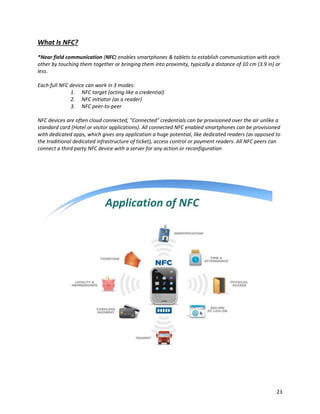 What Is NFC?
*Near field communication (NFC) enables smartphones & tablets to establish communication with each
other by touching them together or bringing them into proximity, typically a distance of 10 cm (3.9 in) or
less.
Each full NFC device can work in 3 modes:
1. NFC target (acting like a credential)
2. NFC initiator (as a reader)
3. NFC peer-to-peer
NFC devices are often cloud connected, "Connected" credentials can be provisioned over the air unlike a
standard card (Hotel or visitor applications). All connected NFC enabled smartphones can be provisioned
with dedicated apps, which gives any application a huge potential, like dedicated readers (as opposed to
the traditional dedicated infrastructure of ticket), access control or payment readers. All NFC peers can
connect a third party NFC device with a server for any action or reconfiguration
23
 