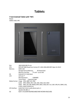 Tablets
7 Inch Android Tablet with *NFC
Model
UQ9UC-18L5; NFC
Size 188.5X108.3X8.25 mm
CPU MTK MT 8382 Quad Core Cortex A7 1.3GHz MALI400-MP1 Open GL ES2.0
Memory DDR3 1GB
StorageInternal Memory 8G Nand Flash
Memory Card Slot TF card – up to 32G
OS Android 4.2.2 Jelly Beam
LCD LCD size 7"
Max Resolution 1280X800
Touch Panel Capacitive type
Media Format Image JPEG, BMP, GIF, PNG
Audio MP3, WMA, APE, FLAC, AAC, OGG, AC3, WAV
Video MKV, AVI, RM, RMVB, MP4, MOV, VOB, DAT, FLV, 3GP, VP8, RV, WMV, AVS,
H.263, FLASH PLAYER 10.1
I/O Interface Audio Out 3.5mm audio phone jack x 1
Speaker1W /8Ω x 1
3G Built-in 3G (GSM 850/900/1800/1900 WCDMA 850/2100)
24
 