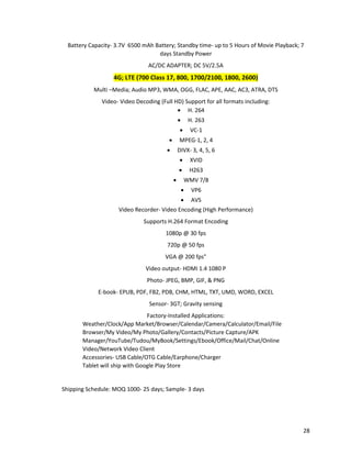 Battery Capacity- 3.7V 6500 mAh Battery; Standby time- up to 5 Hours of Movie Playback; 7
days Standby Power
AC/DC ADAPTER; DC 5V/2.5A
4G; LTE (700 Class 17, 800, 1700/2100, 1800, 2600)
Multi –Media; Audio MP3, WMA, OGG, FLAC, APE, AAC, AC3, ATRA, DTS
Video- Video Decoding (Full HD) Support for all formats including:
• H. 264
• H. 263
• VC-1
• MPEG-1, 2, 4
• DIVX- 3, 4, 5, 6
• XVID
• H263
• WMV 7/8
• VP6
• AVS
Video Recorder- Video Encoding (High Performance)
Supports H.264 Format Encoding
1080p @ 30 fps
720p @ 50 fps
VGA @ 200 fps"
Video output- HDMI 1.4 1080 P
Photo- JPEG, BMP, GIF, & PNG
E-book- EPUB, PDF, FB2, PDB, CHM, HTML, TXT, UMD, WORD, EXCEL
Sensor- 3GT; Gravity sensing
Factory-Installed Applications:
Weather/Clock/App Market/Browser/Calendar/Camera/Calculator/Email/File
Browser/My Video/My Photo/Gallery/Contacts/Picture Capture/APK
Manager/YouTube/Tudou/MyBook/Settings/Ebook/Office/Mail/Chat/Online
Video/Network Video Client
Accessories- USB Cable/OTG Cable/Earphone/Charger
Tablet will ship with Google Play Store
Shipping Schedule: MOQ 1000- 25 days; Sample- 3 days
28
 