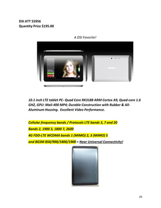 DSI ATT 55956
Quantity Price $195.00
A DSI Favorite!
10.1 inch LTE tablet PC- Quad Core RK3188 ARM Cortex A9, Quad-core 1.6
GHZ, GPU: Mali-400 MP4; Durable Construction with Rubber & All-
Aluminum Housing. Excellent Video Performance.
Cellular frequency bands / Protocols LTE bands 3, 7 and 20
Bands 2, 1900 3, 1800 7, 2600
4G FDD-LTE WCDMA bands 1 (MIMO) 2, 3 (MIMO) 5
and 8GSM 850/900/1800/1900 = Near Universal Connectivity!
29
 