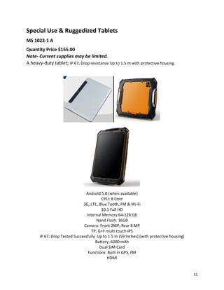 Special Use & Ruggedized Tablets
MS 1022-1 A
Quantity Price $155.00
Note- Current supplies may be limited.
A heavy-duty tablet; IP 67; Drop resistance Up to 1.5 m with protective housing.
Android 5.0 (when available)
CPU: 8 Core
3G, LTE, Blue Tooth, FM & Wi-Fi
10.1 Full HD
Internal Memory 64-128 GB
Nand Flash: 16GB
Camera: Front 2MP; Rear 8 MP
TP: G+F multi touch IPS
IP 67; Drop Tested Successfully Up to 1.5 m (59 Inches) (with protective housing)
Battery: 6000 mAh
Dual SIM Card
Functions: Built in GPS, FM
HDMI
31
 